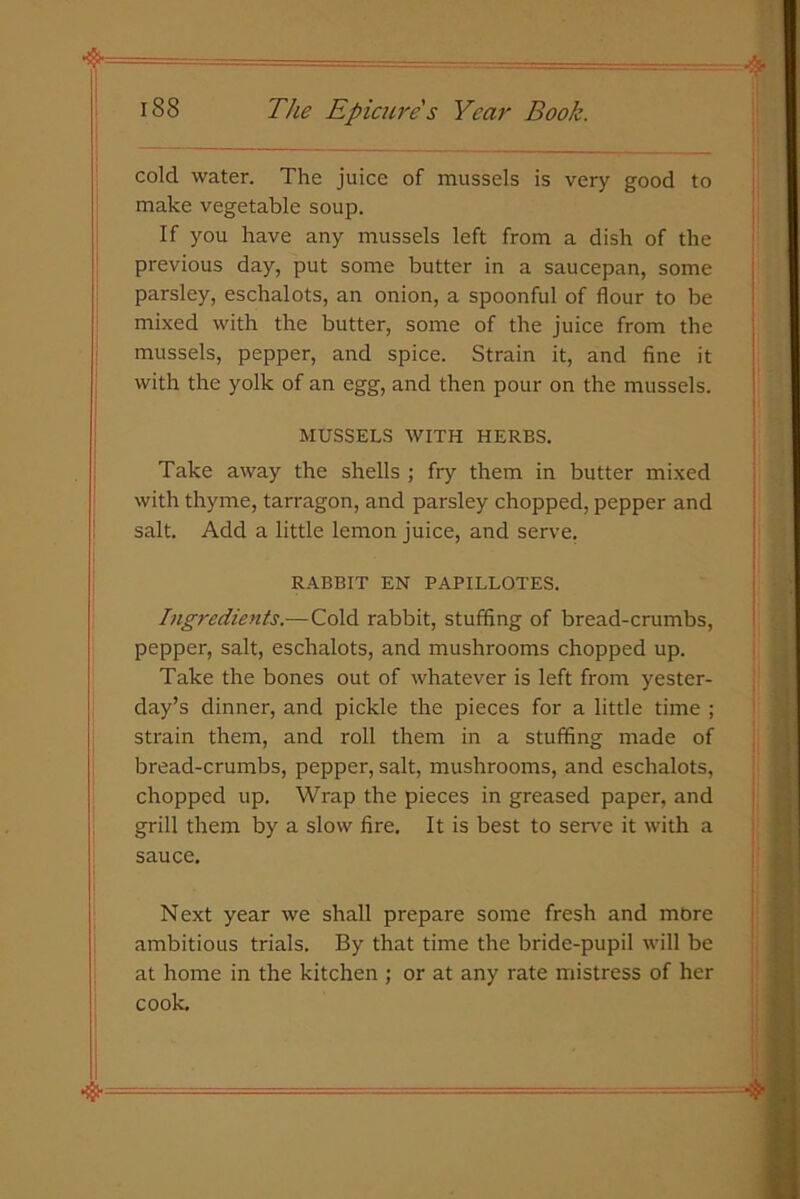 cold water. The juice of mussels is very good to make vegetable soup. If you have any mussels left from a dish of the previous day, put some butter in a saucepan, some parsley, eschalots, an onion, a spoonful of flour to be mixed with the butter, some of the juice from the mussels, pepper, and spice. Strain it, and fine it with the yolk of an egg, and then pour on the mussels. MUSSELS WITH HERBS. Take away the shells ; fry them in butter mixed with thyme, tarragon, and parsley chopped, pepper and salt. Add a little lemon juice, and serve. RABBIT EN PAPILLOTES. Ingredients.— Cold rabbit, stuffing of bread-crumbs, pepper, salt, eschalots, and mushrooms chopped up. Take the bones out of whatever is left from yester- day’s dinner, and pickle the pieces for a little time ; strain them, and roll them in a stuffing made of bread-crumbs, pepper, salt, mushrooms, and eschalots, chopped up. Wrap the pieces in greased paper, and grill them by a slow fire. It is best to serve it with a sauce. Next year we shall prepare some fresh and more ambitious trials. By that time the bride-pupil will be at home in the kitchen ; or at any rate mistress of her cook.