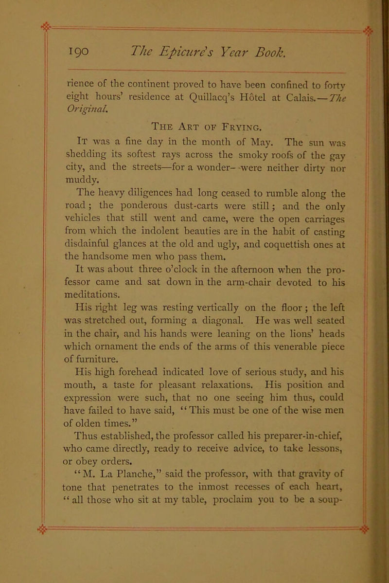 rience of the continent proved to have been confined to forty eight hours’ residence at Quillacq’s Hotel at Calais.—The Original. The Art of Frying. It was a fine day in the month of May. The sun was shedding its softest rays across the smoky roofs of the gay city, and the streets—for a wonder- -were neither dirty nor muddy. The heavy diligences had long ceased to nimble along the road; the ponderous dust-carts were still; and the only vehicles that still went and came, were the open carriages from which the indolent beauties are in the habit of casting disdainful glances at the old and ugly, and coquettish ones at the handsome men who pass them. It was about three o’clock in the afternoon when the pro- fessor came and sat down in the arm-chair devoted to his meditations. His right leg was resting vertically on the floor ; the left was stretched out, forming a diagonal. He was well seated in the chair, and his hands were leaning on the lions’ heads which ornament the ends of the arms of this venerable piece of furniture. His high forehead indicated love of serious study, and his mouth, a taste for pleasant relaxations. His position and expression were such, that no one seeing him thus, could have failed to have said, “This must be one of the wise men of olden times.” Thus established, the professor called his preparer-in-chief, who came directly, ready to receive advice, to take lessons, or obey orders. “M. La Planche,” said the professor, with that, gravity of tone that penetrates to the inmost recesses of each heart, “ all those who sit at my table, proclaim you to be a soup-