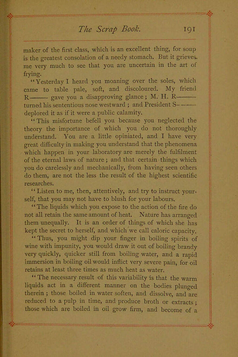 maker of the first class, which is an excellent thing, for soup is the greatest consolation of a needy stomach. But it grieves, me very much to see that you are uncertain in the art of frying. “Yesterday I heard you moaning over the soles, which came to table pale, soft, and discoloured. My friend R gave you a disapproving glance; M. H. R turned his sententious nose westward ; and President S deplored it as if it were a public calamity. “This misfortune befell you because you neglected the theory the importance of which you do not thoroughly understand. You are a little opiniated, and I have very great difficulty in making you understand that the phenomena which happen in your laboratory are merely the fulfilment of the eternal laws of nature ; and that certain things which you do carelessly and mechanically, from having seen others do them, are not the less the result of the highest scientific researches. “ Listen to me, then, attentively, and try to instruct your- self, that you may not have to blush for your labours. “The liquids which you expose to the action of the fire do not all retain the same amount of heat. Nature has arranged them unequally. It is an order of things of which she has kept the secret to herself, and which we call caloric capacity. “Thus, you might dip your finger in boiling spirits of wine with impunity, you would draw it out of boiling brandy very quickly, quicker still from boiling water, and a rapid immersion in boiling oil would inflict very severe pain, for oil retains at least three times as much heat as water. “ The necessary result of this variability is that the warm liquids act in a different manner on the bodies plunged therein ; those boiled in water soften, and dissolve, and are reduced to a pulp in time, and produce broth or extracts ; those which are boiled in oil grow firm, and become of a