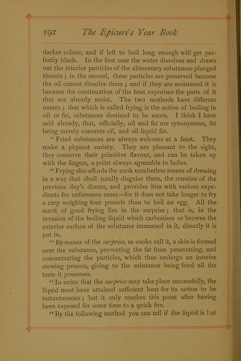 darker colour, and if left to boil long enough will get per- fectly black. In the first case the water dissolves and draws out the interior particles of the alimentary substances plunged therein ; in the second, these particles are preserved because the oil cannot dissolve them ; and if they are moistened it is because the continuation of the heat vaporises the parts of it that are already moist. The two methods have different names ; that which is called frying is the action of boiling in oil or fat, substances destined to be eaten. I think I have said already, that, officially, oil and fat are synonymous, fat being merely concrete oil, and oil liquid fat. “Fried substances are always welcome at a feast. They make a piquant variety. They are pleasant to the sight, they conserve their primitive flavour, and can be taken up with the fingers, a point always agreeable to ladies. “ Frying also affords the cook numberless means of dressing in a way that shall totally disguise them, the remains of the previous day’s dinner, and provides him with various expe- dients for unforeseen cases—for it does not take longer to fry a carp weighing four pounds than to boil an egg. All the merit of good frying lies in the surprise; that is, in the invasion of the boiling liquid which carbonises or browns the exterior surface of the substance immersed in it, directly it is put in. ‘ ‘ By means of the surprise, as cooks call it, a skin is formed over the substance, preventing the fat from penetrating, and concentrating the particles, which thus undergo an interior stewing process, giving to the substance being fried all the taste it possesses. “ In order that the surprise may take place successfully, the liquid must have attained sufficient heat for its action to be instantaneous; but it only reaches this point after having been exposed for some time to a quick fire. “ By the following method you can tell if the liquid is l ot