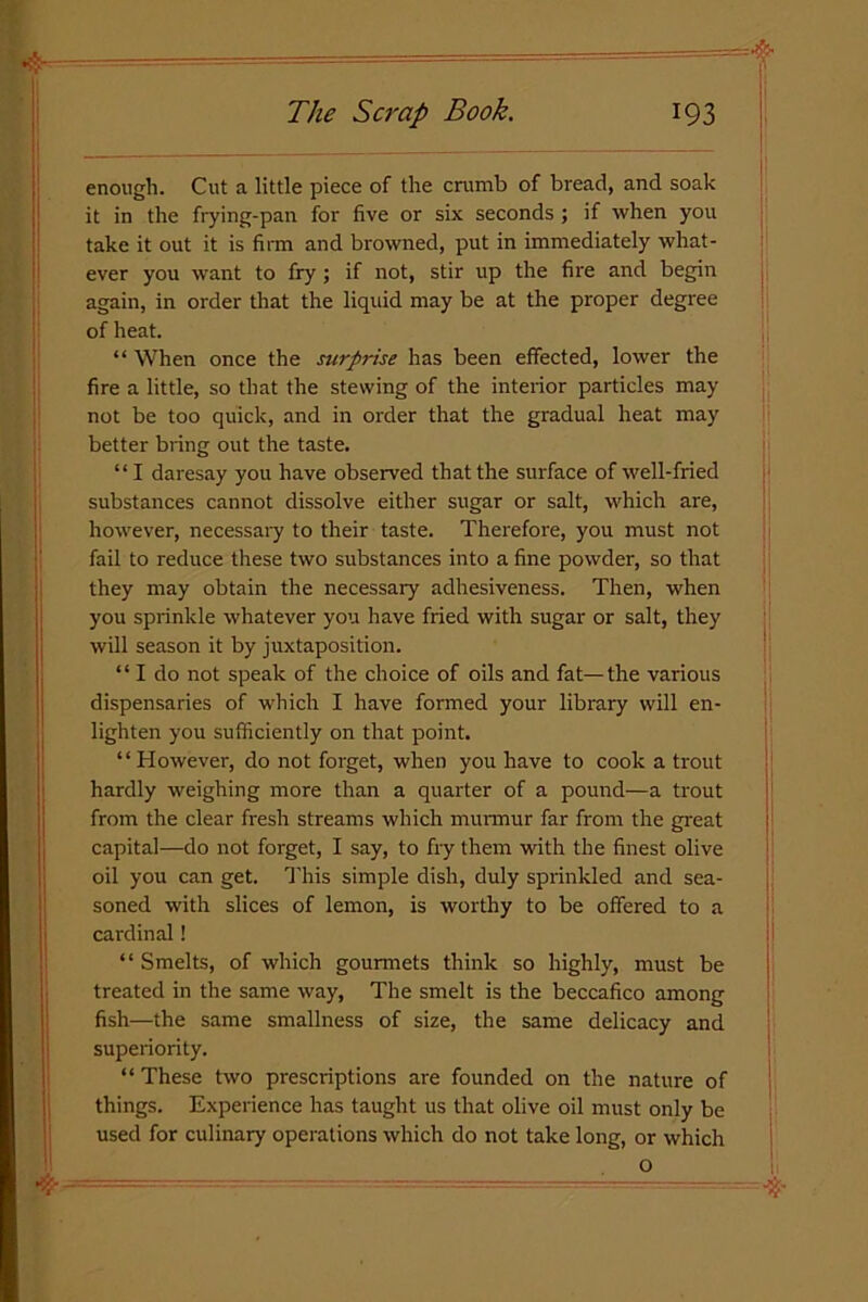 enough. Cut a little piece of the crumb of bread, and soak it in the frying-pan for five or six seconds ; if when you take it out it is firm and browned, put in immediately what- ever you want to fry; if not, stir up the fire and begin again, in order that the liquid may be at the proper degree of heat. “ When once the surprise has been effected, lower the fire a little, so that the stewing of the interior particles may not be too quick, and in order that the gradual heat may better bring out the taste. “ I daresay you have observed that the surface of well-fried substances cannot dissolve either sugar or salt, which are, however, necessary to their taste. Therefore, you must not fail to reduce these two substances into a fine powder, so that they may obtain the necessary adhesiveness. Then, when you sprinkle whatever you have fried with sugar or salt, they will season it by juxtaposition. “ I do not speak of the choice of oils and fat—the various dispensaries of which I have formed your library will en- lighten you sufficiently on that point. “However, do not forget, when you have to cook a trout hardly weighing more than a quarter of a pound—a trout from the clear fresh streams which murmur far from the great capital—do not forget, I say, to fry them with the finest olive oil you can get. This simple dish, duly sprinkled and sea- soned with slices of lemon, is worthy to be offered to a cardinal! “ Smelts, of which gourmets think so highly, must be treated in the same way, The smelt is the beccafico among fish—the same smallness of size, the same delicacy and superiority. “ These two prescriptions are founded on the nature of things. Experience has taught us that olive oil must only be used for culinary operations which do not take long, or which o