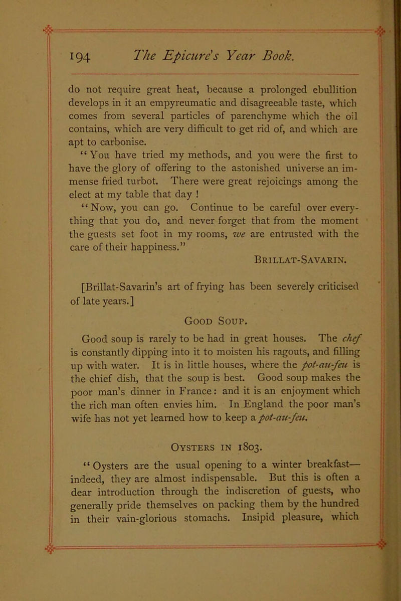 194 The Epicure s Year Book. j do not require great heat, because a prolonged ebullition develops in it an empyreumatic and disagreeable taste, which comes from several particles of parenchyme which the oil contains, which are very difficult to get rid of, and which are apt to carbonise. “You have tried my methods, and you were the first to have the glory of offering to the astonished universe an im- mense fried turbot. There were great rejoicings among the elect at my table that day ! “Now, you can go. Continue to be careful over every- thing that you do, and never forget that from the moment the guests set foot in my rooms, we are entrusted with the care of their happiness.” Brillat-Savarin. [Brillat-Savarin’s art of frying has been severely criticised of late years.] Good Soup. Good soup is rarely to be had in great houses. The chef is constantly dipping into it to moisten his ragouts, and filling up with water. It is in little houses, where the pot-au-feu is the chief dish, that the soup is best. Good soup makes the poor man’s dinner in France: and it is an enjoyment which the rich man often envies him. In England the poor man’s wife has not yet learned how to keep a pot-au-feu. Oysters in 1803. “Oysters are the usual opening to a winter breakfast— indeed, they are almost indispensable. But this is often a dear introduction through the indiscretion of guests, who generally pride themselves on packing them by the hundred in their vain-glorious stomachs. Insipid pleasure, which %