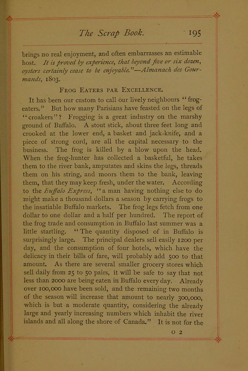 brings no real enjoyment, and often embarrasses an estimable host. It is firmed, by experience, that beyond five or six dozen, oysters certainly cease to be enjoyable—Almanack des Gour- mands, 1803. Frog Eaters par Excellence. It has been our custom to call our lively neighbours “ frog- eaters.” But how many Parisians have feasted on the legs of “croakers”? Frogging is a great industry on the marshy ground of Buffalo. A stout stick, about three feet long and crooked at the lower end, a basket and jack-knife, and a piece of strong cord, are all the capital necessary to the business. The frog is killed by a blow upon the head. When the frog-hunter has collected a basketful, he takes them to the river bank, amputates and skins the legs, threads them on his string, and moors them to the bank, leaving them, that they may keep fresh, under the water. According to thBuffalo Express, “ a man having nothing else to do might make a thousand dollars a season by carrying frogs to the insatiable Buffalo markets. The frog legs fetch from one dollar to one dollar and a half per hundred. The report of the frog trade and consumption in Buffalo last summer was a little startling. “ The quantity disposed of in Buffalo is surprisingly large. The principal dealers sell easily 1200 per day, and the consumption of four hotels, which have the delicacy in their bills of fare, will probably add 500 to that amount. As there are several smaller grocery stores which sell daily from 25 to 50 pairs, it will be safe to say that not less than 2000 are being eaten in Buffalo eveiy day. Already over 100,000 have been sold, and the remaining two months of the season will increase that amount to nearly 300,000, which is but a moderate quantity, considering the already large and yearly increasing numbers which inhabit the river islands and all along the shore of Canada.” It is not for the