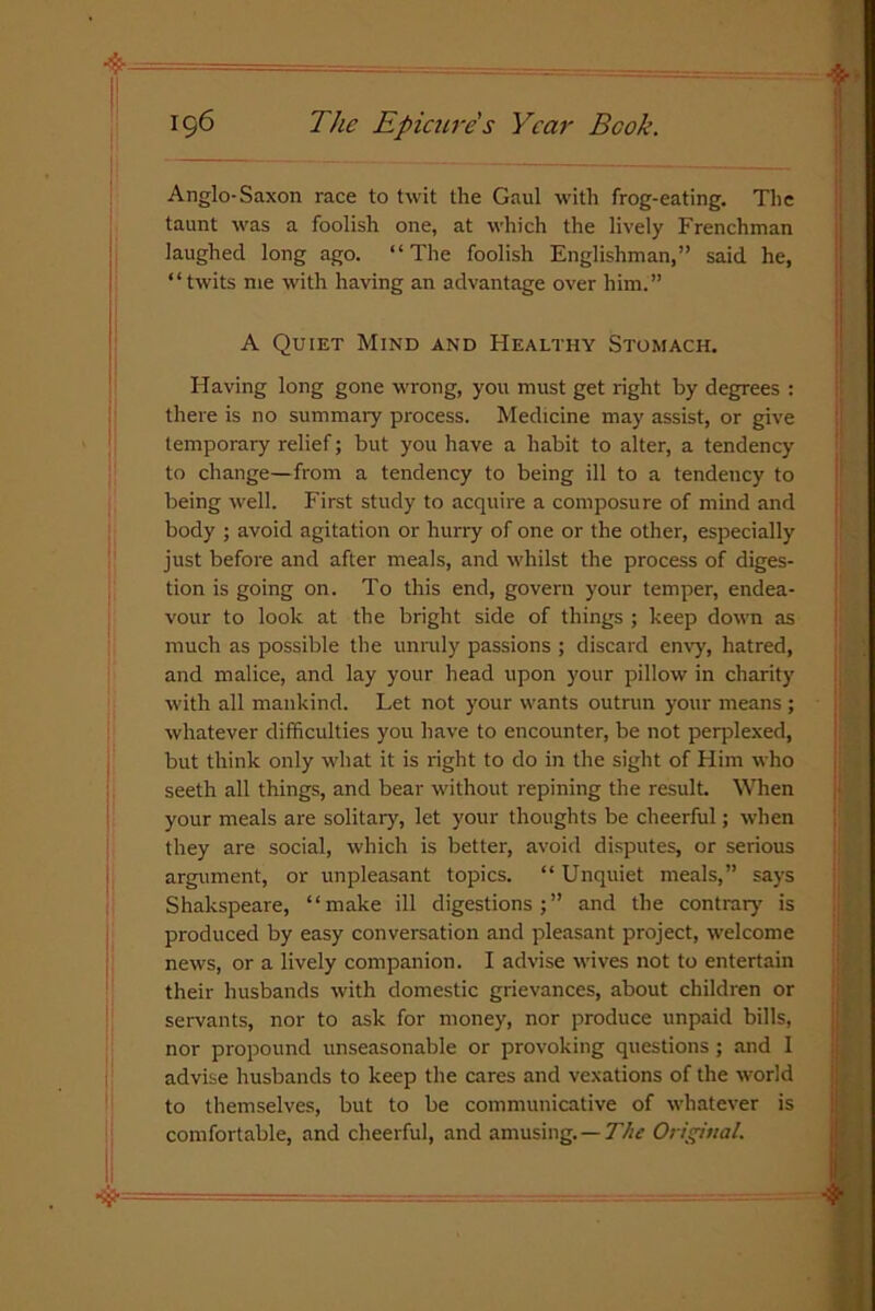 Anglo-Saxon race to twit the Gaul with frog-eating. The taunt was a foolish one, at which the lively Frenchman laughed long ago. “The foolish Englishman,” said he, “twits me with having an advantage over him.” A Quiet Mind and Healthy Stomach. Having long gone wrong, you must get right by degrees : there is no summary process. Medicine may assist, or give temporary relief; but you have a habit to alter, a tendency to change—from a tendency to being ill to a tendency to being well. First study to acquire a composure of mind and body ; avoid agitation or hurry of one or the other, especially just before and after meals, and whilst the process of diges- tion is going on. To this end, govern your temper, endea- vour to look at the bright side of things ; keep down as much as possible the unruly passions ; discard envy, hatred, and malice, and lay your head upon your pillow in charity with all mankind. Let not your wants outrun your means ; whatever difficulties you have to encounter, be not perplexed, but think only what it is right to do in the sight of Him who seeth all things, and bear without repining the result. When your meals are solitary, let your thoughts be cheerful; when they are social, which is better, avoid disputes, or serious argument, or unpleasant topics. “ Unquiet meals,” says Shakspeare, “make ill digestions;” and the contrary is produced by easy conversation and pleasant project, welcome news, or a lively companion. I advise wives not to entertain their husbands with domestic grievances, about children or servants, nor to ask for money, nor produce unpaid bills, nor propound unseasonable or provoking questions ; and 1 advise husbands to keep the cares and vexations of the world to themselves, but to be communicative of whatever is comfortable, and cheerful, and amusing. — The Original.