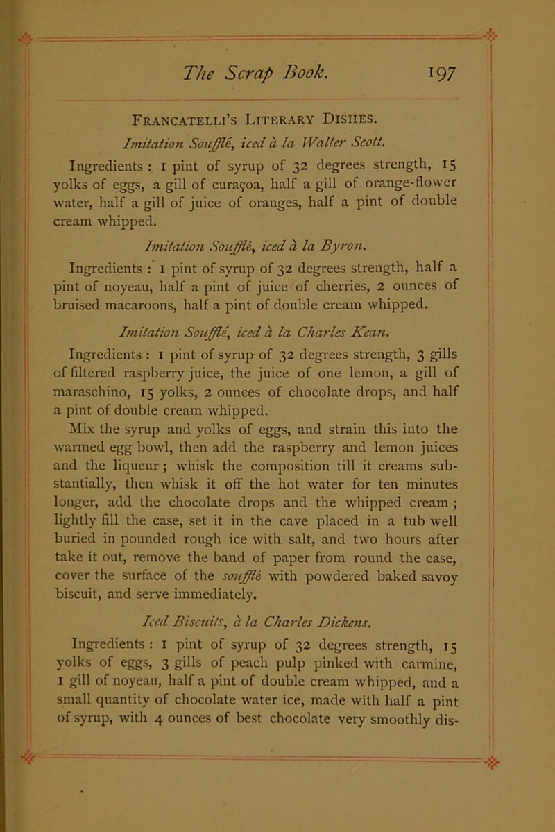 Francatelli’s Literary Dishes. Imitation Souffle, iced a la Walter Scott. Ingredients : 1 pint of syrup of 32 degrees strength, 15 yolks of eggs, a gill of curagoa, half a gill of orange-flower water, half a gill of juice of oranges, half a pint of double cream whipped. Imitation Souffle, iced a la Byron. Ingredients : 1 pint of syrup of 32 degrees strength, half a pint of noyeau, half a pint of juice of cherries, 2 ounces of bruised macaroons, half a pint of double cream whipped. Imitation Souffle\ iced a la Charles Kean. Ingredients : 1 pint of syrup- of 32 degrees strength, 3 gills of filtered raspberry juice, the juice of one lemon, a gill of maraschino, 15 yolks, 2 ounces of chocolate drops, and half a pint of double cream whipped. Mix the syrup and yolks of eggs, and strain this into the warmed egg bowl, then add the raspberry and lemon juices and the liqueur; whisk the composition till it creams sub- stantially, then whisk it off the hot water for ten minutes longer, add the chocolate drops and the whipped cream; lightly fill the case, set it in the cave placed in a tub well buried in pounded rough ice with salt, and two hours after take it out, remove the band of paper from round the case, cover the surface of the souffle, with powdered baked savoy biscuit, and serve immediately. Iced Biscuits, a la Charles Dickens. Ingredients : I pint of syrup of 32 degrees strength, 15 yolks of eggs, 3 gills of peach pulp pinked with carmine, 1 gill of noyeau, half a pint of double cream whipped, and a small quantity of chocolate water ice, made with half a pint of syrup, with 4 ounces of best chocolate very smoothly dis-