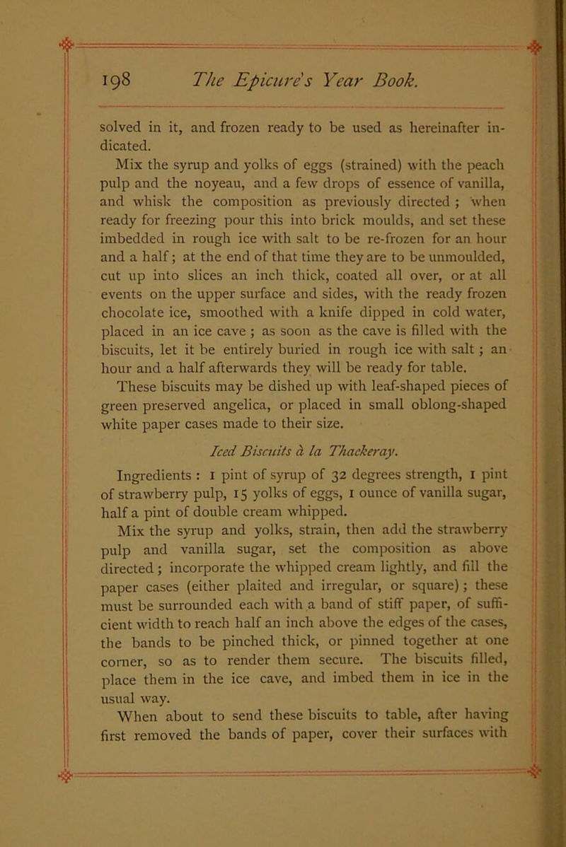 solved in it, and frozen ready to be used as hereinafter in- dicated. Mix the syrup and yolks of eggs (strained) with the peach pulp and the noyeau, and a few drops of essence of vanilla, and whisk the composition as previously directed ; when ready for freezing pour this into brick moulds, and set these imbedded in rough ice with salt to be re-frozen for an hour and a half; at the end of that time they are to be unmoulded, cut up into slices an inch thick, coated all over, or at all events on the upper surface and sides, with the ready frozen chocolate ice, smoothed with a knife dipped in cold water, placed in an ice cave ; as soon as the cave is filled with the biscuits, let it be entirely buried in rough ice with salt; an hour and a half afterwards they will be ready for table. These biscuits may be dished up with leaf-shaped pieces of green preserved angelica, or placed in small oblong-shaped white paper cases made to their size. Iced Biscuits ii la Thackeray. Ingredients : 1 pint of syrup of 32 degrees strength, 1 pint of strawberry pulp, 15 yolks of eggs, 1 ounce of vanilla sugar, half a pint of double cream whipped. Mix the syrup and yolks, strain, then add the strawberry pulp and vanilla sugar, set the composition as above directed; incorporate the whipped cream lightly, and fill the paper cases (either plaited and irregular, or square); these must be surrounded each with a band of stiff paper, of suffi- cient width to reach half an inch above the edges of the cases, the bands to be pinched thick, or pinned together at one corner, so as to render them secure. The biscuits filled, place them in the ice cave, and imbed them in ice in the usual way. When about to send these biscuits to table, after having first removed the bands of paper, cover their surfaces with