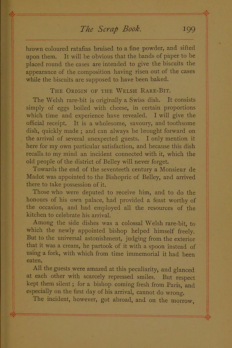 brown coloured ratafias bruised to a fine powder, and sifted upon them. It will be obvious that the bands of paper to be placed round the cases are intended to give the biscuits the appearance of the composition having risen out of the cases while the biscuits are supposed to have been baked. The Origin of the Welsh Rare-Bit. The Welsh rare-bit is originally a Swiss dish. It consists simply of eggs boiled with cheese, in certain proportions which time and experience have revealed. I will give the official receipt. It is a wholesome, savoury, and toothsome dish, quickly made ; and can always be brought forward on the arrival of several unexpected guests. I only mention it here for my own particular satisfaction, and because this dish recalls to my mind an incident connected with it, which the old people of the district of Belley will never forget. Towards the end of the seventeeth century a Monsieur de Madot was appointed to the Bishopric of Belley, and arrived there to take possession of it. Those who were deputed to receive him, and to do the honours of his own palace, had provided a feast worthy of the occasion, and had employed all the resources of the kitchen to celebrate his arrival. Among the side dishes was a colossal Welsh rare-bit, to which the newly appointed bishop helped himself freely. But to the universal astonishment, judging from the exterior that it was a cream, he partook of it with a spoon instead of using a fork, with which from time immemorial it had been eaten. All the guests were amazed at this peculiarity, and glanced at each other with scarcely repressed smiles. But respect kept them silent; for a bishop coming fresh from Paris, and especially on the first day of his arrival, cannot do wrong. The incident, however, got abroad, and on the morrow,