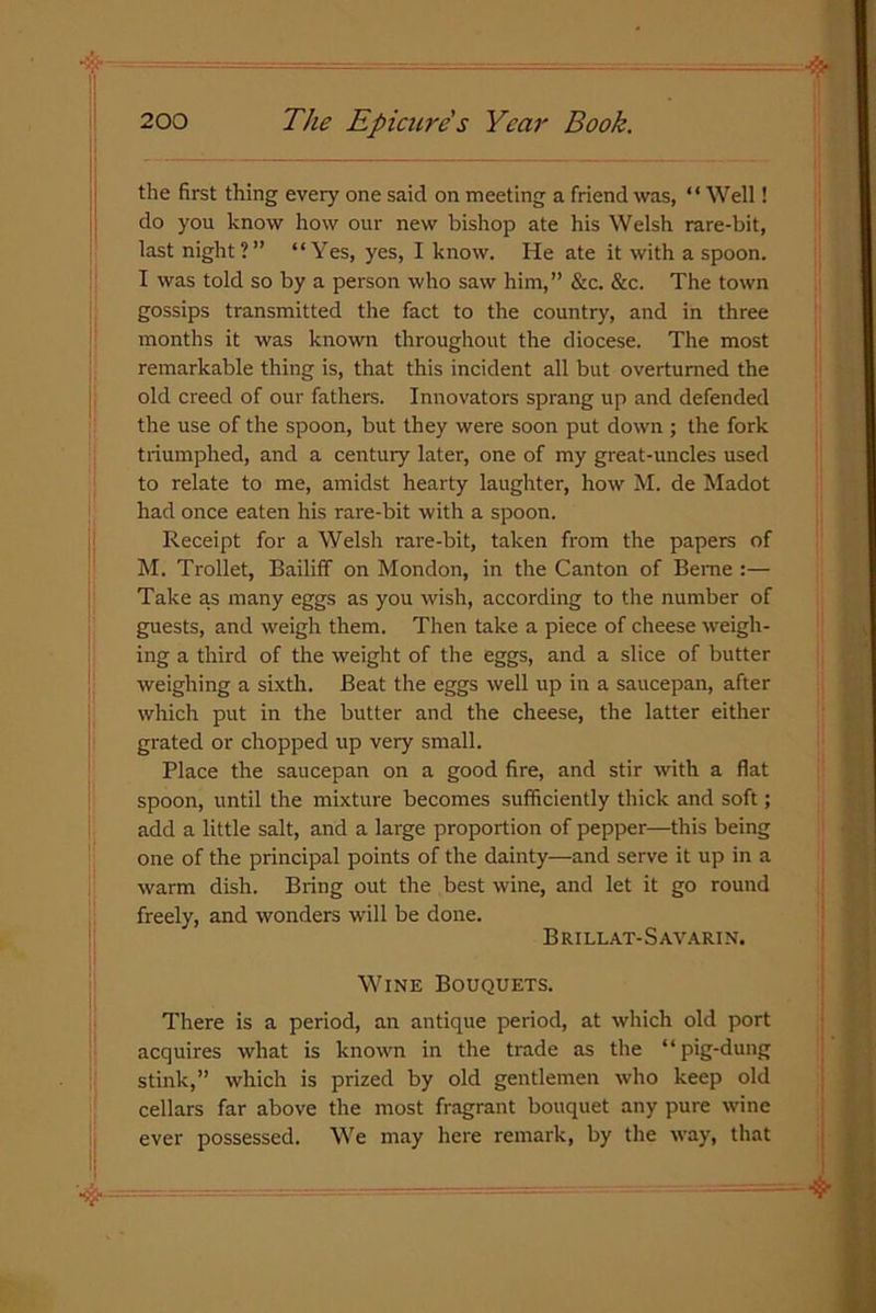 the first thing every one said on meeting a friend was, “ Well! do you know how our new bishop ate his Welsh rare-bit, last night?” “Yes, yes, I know. He ate it with a spoon. I was told so by a person who saw him,” &c. &c. The town gossips transmitted the fact to the country, and in three months it was known throughout the diocese. The most remarkable thing is, that this incident all but overturned the old creed of our fathers. Innovators sprang up and defended the use of the spoon, but they were soon put down ; the fork triumphed, and a century later, one of my great-uncles used to relate to me, amidst hearty laughter, how M. de Madot had once eaten his rare-bit with a spoon. Receipt for a Welsh rare-bit, taken from the papers of M. Trollet, Bailiff on Monclon, in the Canton of Beme :— Take as many eggs as you wish, according to the number of guests, and weigh them. Then take a piece of cheese weigh- ing a third of the weight of the eggs, and a slice of butter weighing a sixth. Beat the eggs well up in a saucepan, after which put in the butter and the cheese, the latter either grated or chopped up very small. Place the saucepan on a good fire, and stir with a flat spoon, until the mixture becomes sufficiently thick and soft; add a little salt, and a large proportion of pepper—this being one of the principal points of the dainty—and serve it up in a warm dish. Bring out the best wine, and let it go round freely, and wonders will be done. Brillat-Savarin. Wine Bouquets. There is a period, an antique period, at which old port acquires what is known in the trade as the “pig-dung stink,” which is prized by old gentlemen who keep old cellars far above the most fragrant bouquet any pure wine ever possessed. We may here remark, by the way, that