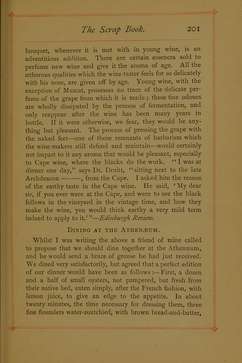 bouquet, whenever it is met with in young wine, is an adventitious addition. There are certain essences sold to perfume new wine and give it the aroma of age. All the setherous qualities which the wine-taster feels for so delicately with his nose, are given off by age. Young wine, with the exception of Muscat, possesses no trace of the delicate per- fume of the grape from which it is made ; these fine odours are wholly dissipated by the process of fermentation, and only reappear after the wine has been many years in bottle. If it were otherwise, we fear, they would be any- thing but pleasant. The process of pressing the grape with the naked feet—one of those remnants of barbarism which the wine-makers still defend and maintain—would certainly not impart to it any aroma that would be pleasant, especially to Cape wine, where the blacks do the work. “ I was at dinner one day,” says Dr. Druitt, “sitting next to the late Archdeacon , from the Cape. I asked him the reason of the earthy taste in the Cape wine. He said, ‘ My dear sir, if you ever were at the Cape, and were to see the black fellows in the vineyard in the vintage time, and how they make the wine, you would think earthy a very mild term indeed to apply to it.’ ”—Edinburgh Review. Dining at the Athenaeum. Whilst I was writing the above a friend of mine called to propose that we should dine together at the A then ream, and he would send a brace of grouse he had just received. We dined very satisfactorily, but agreed that a perfect edition of our dinner would have been as follows :—First, a dozen and a half of small oysters, not pampered, but fresh from their native bed, eaten simply, after the French fashion, with lemon juice, to give an edge to the appetite. In about twenty minutes, the time necessary for dressing them, three fine flounders water-zoutchied, with brown bread-and-butter,