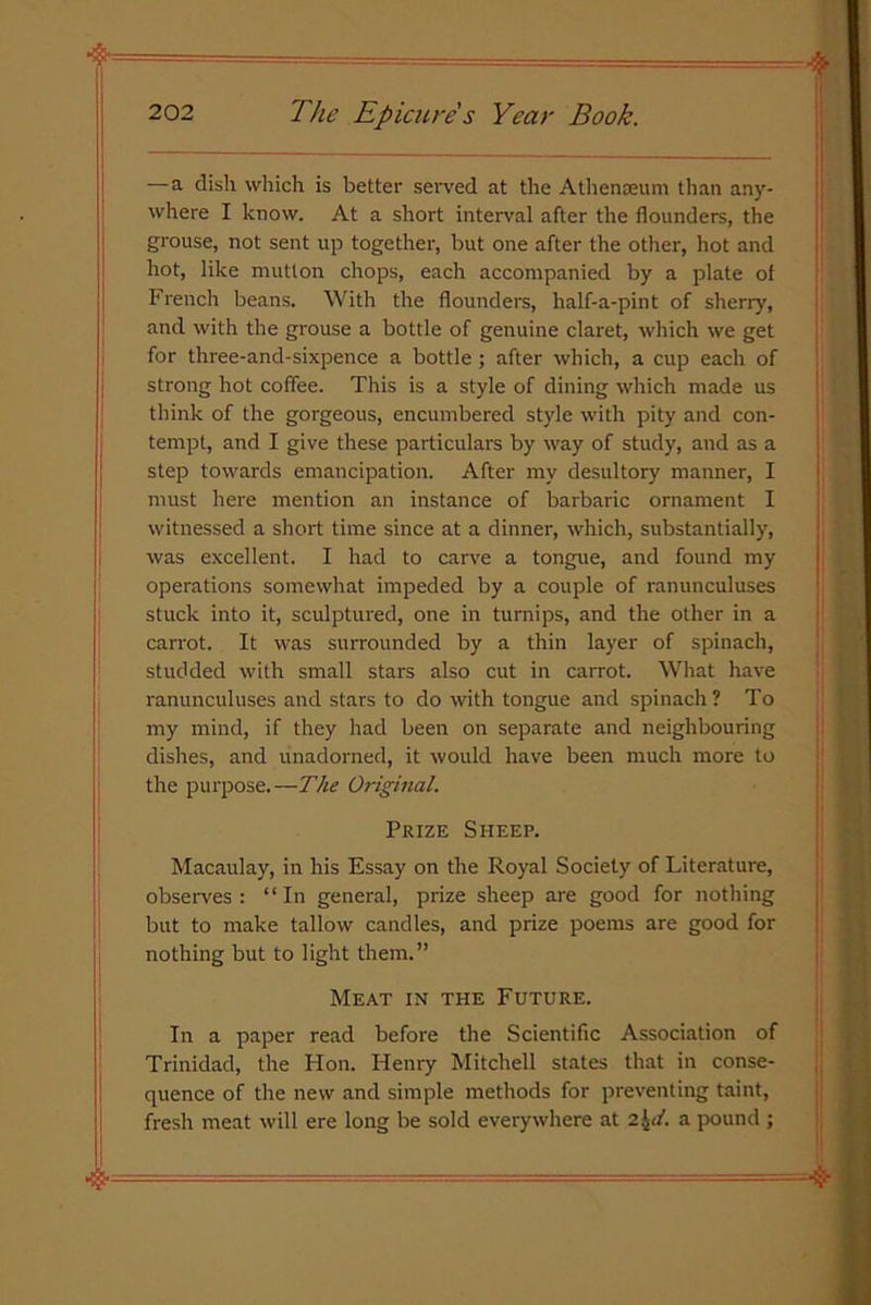 — a dish which is better served at the Athenaeum than any- where I know. At a short interval after the flounders, the grouse, not sent up together, but one after the other, hot and hot, like mutton chops, each accompanied by a plate of French beans. With the flounders, half-a-pint of sherry', and with the grouse a bottle of genuine claret, which we get for three-and-sixpence a bottle ; after which, a cup each of strong hot coffee. This is a style of dining which made us think of the gorgeous, encumbered style with pity and con- tempt, and I give these particulars by way of study, and as a step towards emancipation. After my desultory manner, I must here mention an instance of barbaric ornament I witnessed a short time since at a dinner, which, substantially, was excellent. I had to carve a tongue, and found my operations somewhat impeded by a couple of ranunculuses stuck into it, sculptured, one in turnips, and the other in a carrot. It was surrounded by a thin layer of spinach, studded with small stars also cut in carrot. What have ranunculuses and stars to do with tongue and spinach? To my mind, if they had been on separate and neighbouring dishes, and unadorned, it would have been much more to the purpose.—The Original. Prize Sheep. Macaulay, in his Essay on the Royal Society of Literature, observes : “In general, prize sheep are good for nothing but to make tallow candles, and prize poems are good for nothing but to light them.” Meat in the Future. In a paper read before the Scientific Association of Trinidad, the Hon. Henry Mitchell states that in conse- quence of the new and simple methods for preventing taint, fresh meat will ere long be sold everywhere at 2\d. a pound ;