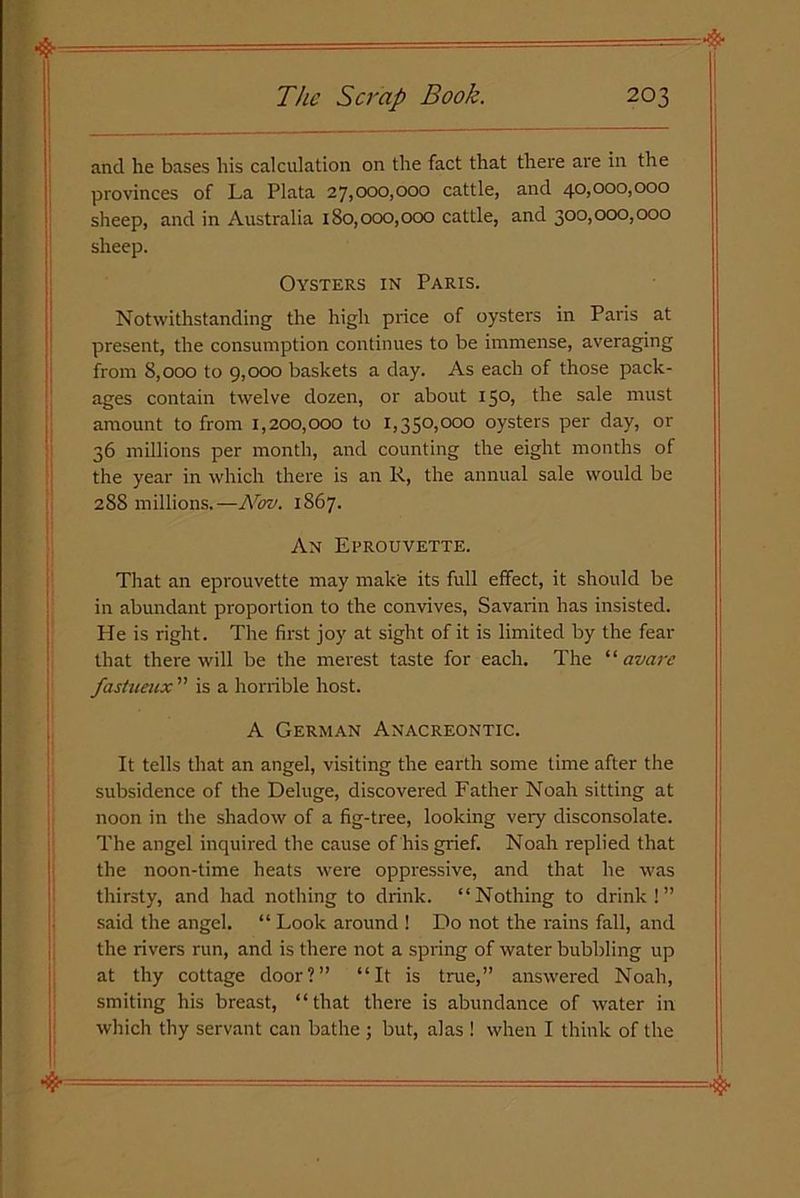 and he bases his calculation on the fact that there are in the provinces of La Plata 27,000,000 cattle, and 40,000,000 sheep, and in Australia 180,000,000 cattle, and 300,000,000 sheep. Oysters in Paris. Notwithstanding the high price of oysters in Paris at present, the consumption continues to be immense, averaging from 8,000 to 9,000 baskets a day. As each of those pack- ages contain twelve dozen, or about 150, the sale must amount to from 1,200,000 to 1,350,000 oysters per day, or 36 millions per month, and counting the eight months of the year in which there is an R, the annual sale would be 2S8 millions.—Nov. 1867. An Eprouvette. That an eprouvette may make its full effect, it should be in abundant proportion to the convives, Savarin has insisted. He is right. The first joy at sight of it is limited by the fear that there will be the merest taste for each. The ‘ ‘ avare fastueux ” is a horrible host. A German Anacreontic. It tells that an angel, visiting the earth some time after the subsidence of the Deluge, discovered Father Noah sitting at noon in the shadow of a fig-tree, looking very disconsolate. The angel inquired the cause of his grief. Noah replied that the noon-time heats were oppressive, and that he was thirsty, and had nothing to drink. “Nothing to drink!” said the angel. “ Look around ! Do not the rains fall, and the rivers run, and is there not a spring of water bubbling up at thy cottage door?” “It is true,” answered Noah, smiting his breast, “that there is abundance of water in which thy servant can bathe : but, alas ! when I think of the