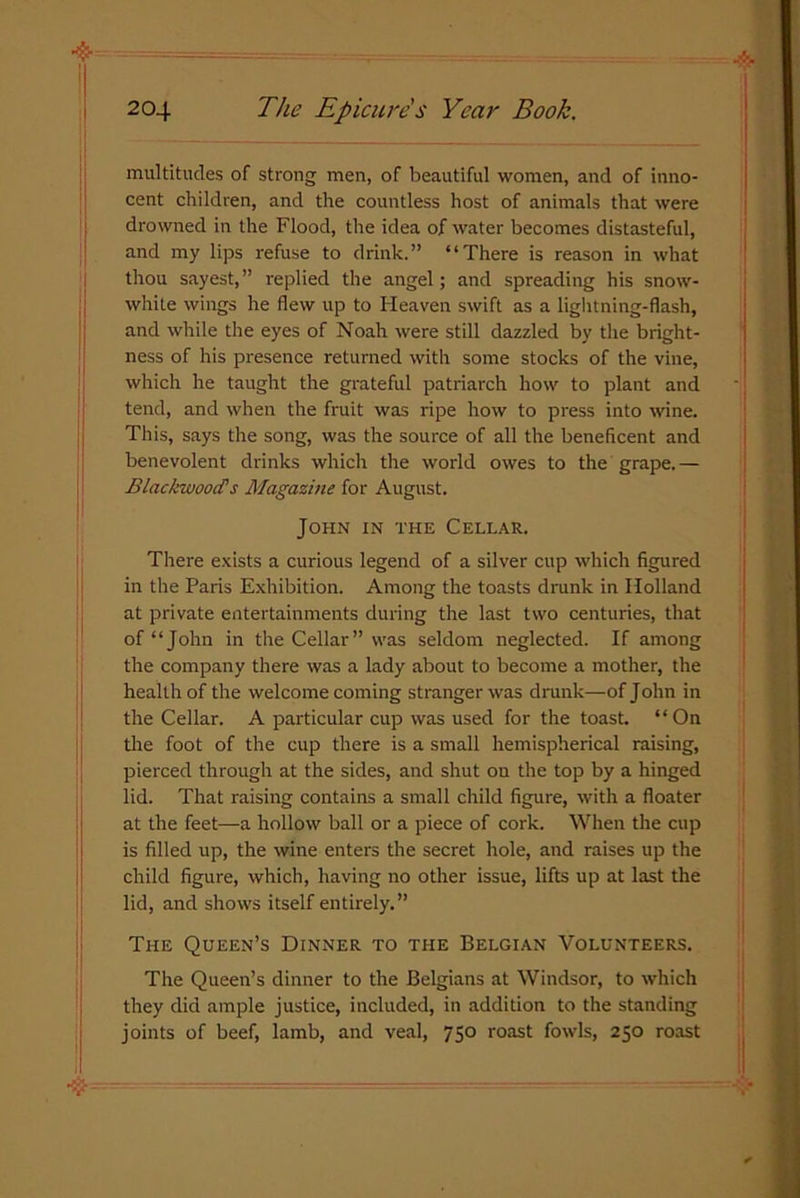 multitudes of strong men, of beautiful women, and of inno- cent children, and the countless host of animals that were drowned in the Flood, the idea of water becomes distasteful, and my lips refuse to drink.” “There is reason in what thou sayest,” replied the angel; and spreading his snow- white wings he flew up to Heaven swift as a lightning-flash, and while the eyes of Noah were still dazzled by the bright- ness of his presence returned with some stocks of the vine, which he taught the grateful patriarch how to plant and tend, and when the fruit was ripe how to press into wine. This, says the song, was the source of all the beneficent and benevolent drinks which the world owes to the grape. — Blackwood's Magazine for August. John in the Cellar. There exists a curious legend of a silver cup which figured in the Paris Exhibition. Among the toasts drunk in Holland at private entertainments during the last two centuries, that of “John in the Cellar” was seldom neglected. If among the company there was a lady about to become a mother, the health of the welcome coming stranger was drunk—of John in the Cellar. A particular cup was used for the toast. “On tire foot of the cup there is a small hemispherical raising, pierced through at the sides, and shut ou the top by a hinged lid. That raising contains a small child figure, with a floater at the feet—a hollow ball or a piece of cork. When the cup is filled up, the wine enters the secret hole, and raises up the child figure, which, having no other issue, lifts up at last the lid, and shows itself entirely.” The Queen’s Dinner to the Belgian Volunteers. The Queen’s dinner to the Belgians at Windsor, to which they did ample justice, included, in addition to the standing joints of beef, lamb, and veal, 750 roast fowls, 250 roast