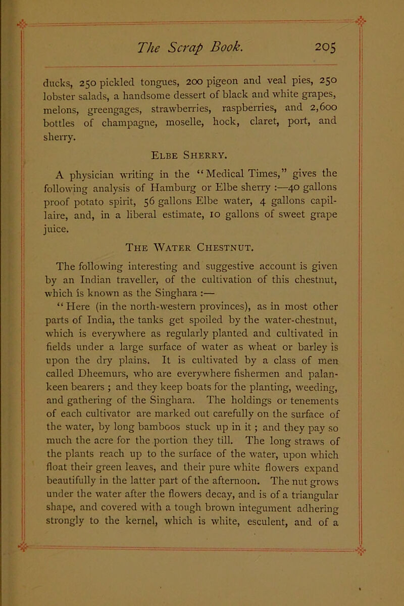 ducks, 250 pickled tongues, 200 pigeon and veal pies, 250 lobster salads, a handsome dessert of black and white grapes, melons, greengages, strawberries, raspberries, and 2,600 bottles of champagne, moselle, hock, claret, port, and sherry. Elbe Sherry. A physician writing in the “ Medical Times,” gives the following analysis of Hamburg or Elbe sherry :—40 gallons proof potato spirit, 56 gallons Elbe water, 4 gallons capil- laire, and, in a liberal estimate, 10 gallons of sweet grape juice. The Water Chestnut. The following interesting and suggestive account is given by an Indian traveller, of the cultivation of this chestnut, which is known as the Singhara :— “ Here (in the north-western provinces), as in most other parts of India, the tanks get spoiled by the water-chestnut, which is everywhere as regularly planted and cultivated in fields under a large surface of water as wheat or barley is upon the dry plains. It is cultivated by a class of men called Dheemurs, who are everywhere fishermen and palan- keen bearers ; and they keep boats for the planting, weeding, and gathering of the Singhara. The holdings or tenements of each cultivator are marked out carefully on the surface of the water, by long bamboos stuck up in it; and they pay so much the acre for the portion they till. The long straws of the plants reach up to the surface of the water, upon which float their green leaves, and their pure white flowers expand beautifully in the latter part of the afternoon. The nut grows under the water after the flowers decay, and is of a triangular shape, and covered with a tough brown integument adhering strongly to the kernel, which is white, esculent, and of a