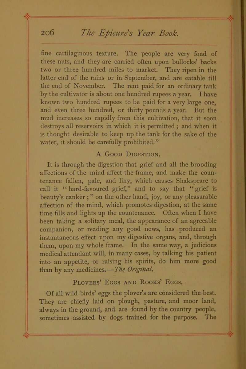 fine cartilaginous texture. The people are very fond of these nuts, and they are carried often upon bullocks’ backs two or three hundred miles to market. They ripen in the latter end of the rains or in September, and are eatable till the end of November. The rent paid for an ordinary tank by the cultivator is about one hundred rupees a year. I have known two hundred rupees to be paid for a very large one, and even three hundred, or thirty pounds a year. But the mud increases so rapidly from this cultivation, that it soon destroys all reservoirs in which it is permitted ; and when it is thought desirable to keep up the tank for the sake of the water, it should be carefully prohibited.” A Good Digestion. It is through the digestion that grief and all the brooding affections of the mind affect the frame, and make the coun- tenance fallen, pale, and liny, which causes Shakspeare to call it “hard-favoured grief,” and to say that “grief is beauty’s canker ; ” on the other hand, joy, or any pleasurable affection of the mind, which promotes digestion, at the same time fills and lights up the countenance. Often when I have been taking a solitary meal, the appearance of an agreeable companion, or reading any good news, has produced an instantaneous effect upon my digestive organs, and, through them, upon my whole frame. In the same way, a judicious medical attendant will, in many cases, by talking his patient into an appetite, or raising his spirits, do him more good than by any medicines.—The Original. Plovers’ Eggs and Rooks’ Eggs. Of all wild birds’ eggs the plover’s are considered the best. They are chiefly laid on plough, pasture, and moor land, always in the ground, and are found by the country people, sometimes assisted by dogs trained for the purpose. The  — ■ ■■ - —■ y