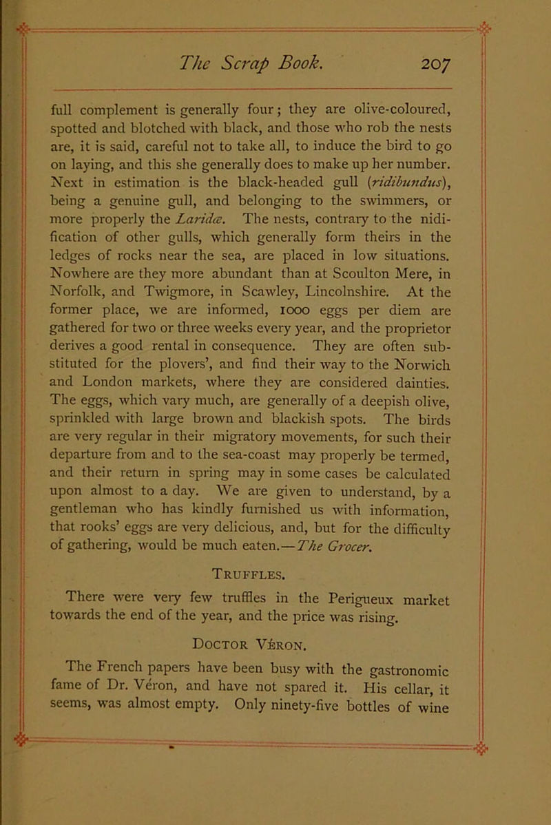 full complement is generally four; they are olive-coloured, spotted and blotched with black, and those who rob the nests are, it is said, careful not to take all, to induce the bird to go on laying, and this she generally does to make up her number. Next in estimation is the black-headed gull (ridibundus), being a genuine gull, and belonging to the swimmers, or more properly the Laridcs. The nests, contrary to the nidi- fication of other gulls, which generally form theirs in the ledges of rocks near the sea, are placed in low situations. Nowhere are they more abundant than at Scoulton Mere, in Norfolk, and Twigmore, in Scawley, Lincolnshire. At the former place, we are informed, 1000 eggs per diem are gathered for two or three weeks every year, and the proprietor derives a good rental in consequence. They are often sub- stituted for the plovers’, and find their way to the Norwich and London markets, where they are considered dainties. The eggs, which vary much, are generally of a deepish olive, sprinkled with large brown and blackish spots. The birds are very regular in their migratory movements, for such their departure from and to the sea-coast may properly be termed, and their return in spring may in some cases be calculated upon almost to a day. We are given to understand, by a gentleman who has kindly furnished us with information, that rooks’ eggs are very delicious, and, but for the difficulty of gathering, would be much eaten.—The Grocer. Truffles. There were very few truffles in the Perigueux market towards the end of the year, and the price was rising. Doctor Veron. The French papers have been busy with the gastronomic fame of Dr. Veron, and have not spared it. His cellar, it seems, was almost empty. Only ninety-five bottles of wine