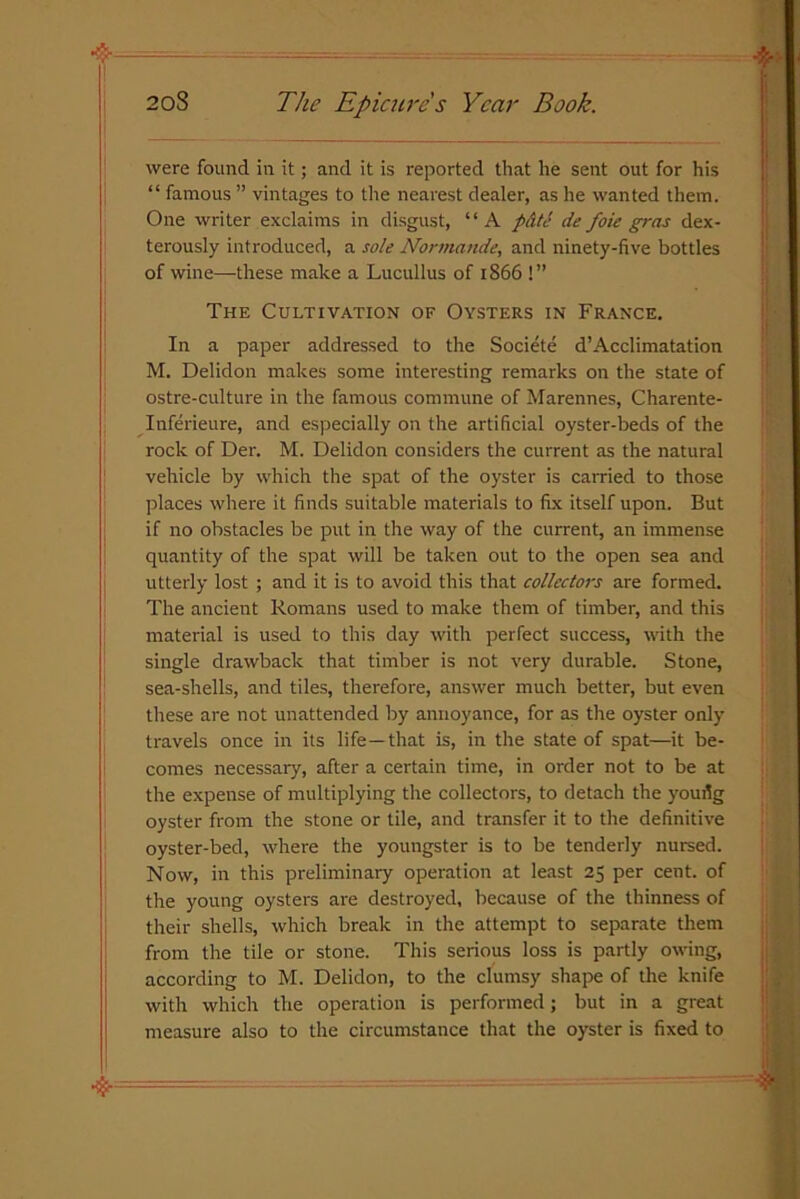 were found in it; and it is reported that he sent out for his “ famous ” vintages to the nearest dealer, as he wanted them. One writer exclaims in disgust, “A pate de foie gras dex- terously introduced, a sole Normande, and ninety-five bottles of wine—these make a Lucullus of 1866 !” The Cultivation of Oysters in France. In a paper addressed to the Societe d’Acclimatation M. Delidon makes some interesting remarks on the state of ostre-culture in the famous commune of Marennes, Charente- Inferieure, and especially on the artificial oyster-beds of the rock of Der. M. Delidon considers the current as the natural vehicle by which the spat of the oyster is carried to those places where it finds suitable materials to fix itself upon. But if no obstacles be put in the way of the current, an immense quantity of the spat will be taken out to the open sea and utterly lost ; and it is to avoid this that collectors are formed. The ancient Romans used to make them of timber, and this material is used to this day with perfect success, with the single drawback that timber is not very durable. Stone, sea-shells, and tiles, therefore, answer much better, but even these are not unattended by annoyance, for as the oyster only travels once in its life—that is, in the state of spat—it be- comes necessary, after a certain time, in order not to be at the expense of multiplying the collectors, to detach the youilg oyster from the stone or tile, and transfer it to the definitive oyster-bed, where the youngster is to be tenderly nursed. Now, in this preliminary operation at least 25 per cent, of the young oysters are destroyed, because of the thinness of their shells, which break in the attempt to separate them from the tile or stone. This serious loss is partly owing, according to M. Delidon, to the clumsy shape of the knife with which the operation is performed; but in a great measure also to the circumstance that the oyster is fixed to
