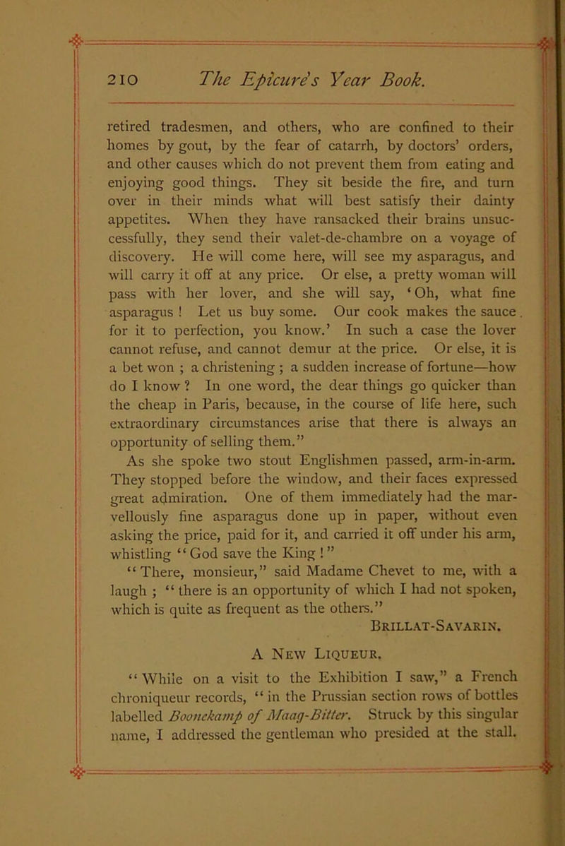 retired tradesmen, and others, who are confined to their homes by gout, by the fear of catarrh, by doctors’ orders, and other causes which do not prevent them from eating and enjoying good things. They sit beside the fire, and turn over in their minds what will best satisfy their dainty appetites. When they have ransacked their brains unsuc- cessfully, they send their valet-de-chambre on a voyage of discovery. He will come here, will see my asparagus, and will carry it off at any price. Or else, a pretty woman will pass with her lover, and she will say, ‘ Oh, what fine asparagus ! Let us buy some. Our cook makes the sauce for it to perfection, you know.’ In such a case the lover cannot refuse, and cannot demur at the price. Or else, it is a bet won ; a christening ; a sudden increase of fortune—how do I know ? In one word, the dear things go quicker than the cheap in Paris, because, in the course of life here, such extraordinary circumstances arise that there is always an opportunity of selling them.” As she spoke two stout Englishmen passed, arm-in-arm. They stopped before the window, and their faces expressed great admiration. One of them immediately had the mar- vellously fine asparagus done up in paper, without even asking the price, paid for it, and carried it off under his arm, whistling “ God save the King ! ” “There, monsieur,” said Madame Chevet to me, with a laugh ; “ there is an opportunity of which I had not spoken, which is quite as frequent as the others.” Brillat-Savarin. A New Liqueur. “While on a visit to the Exhibition I saw,” a French chroniqueur records, “ in the Prussian section rows of bottles labelled Boonckamp of Maag-Bitter. Struck by this singular name, I addressed the gentleman who presided at the stall.
