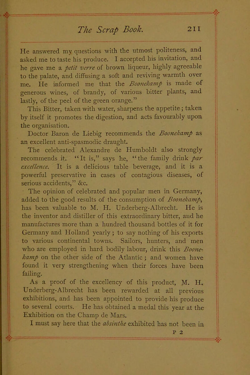 He answered my questions with the utmost politeness, and asked me to taste his produce. I accepted his invitation, and he gave me a petit verve of brown liqueur, highly agreeable to the palate, and diffusing a soft and reviving warmth over me. He informed me that the Boonekamp is made of generous wines, of brandy, of various bitter plants, and lastly, of the peel of the green orange.” This Bitter, taken with water, sharpens the appetite ; taken by itself it promotes the digestion, and acts favourably upon the organisation. Doctor Baron de Liebig recommends the Boonekamp as an excellent anti-spasmodic draught. The celebrated Alexandre de Humboldt also strongly recommends it. “It is,” says he, “the family drink par excellence. It is a delicious table beverage, and it is a powerful preservative in cases of contagious diseases, of serious accidents,” &c. The opinion of celebrated and popular men in Germany, added to the good results of the consumption of Boonekamp, has been valuable to M. H. Underberg-Albrecht. He is the inventor and distiller of this extraordinary bitter, and he manufactures more than a hundred thousand bottles of it for Germany and Holland yearly ; to say nothing of his exports to various continental towns. Sailors, hunters, and men who are employed in hard bodily labour, drink this Boone- kamp on the other side of the Atlantic; and women have found it very strengthening when their forces have been failing. As a proof of the excellency of this product, M. H. Underberg-Albrecht has been rewarded at all previous exhibitions, and has been appointed to provide his produce to several courts. He has obtained a medal this year at the Exhibition on the Champ de Mars. I must say here that the absinthe exhibited has not been in