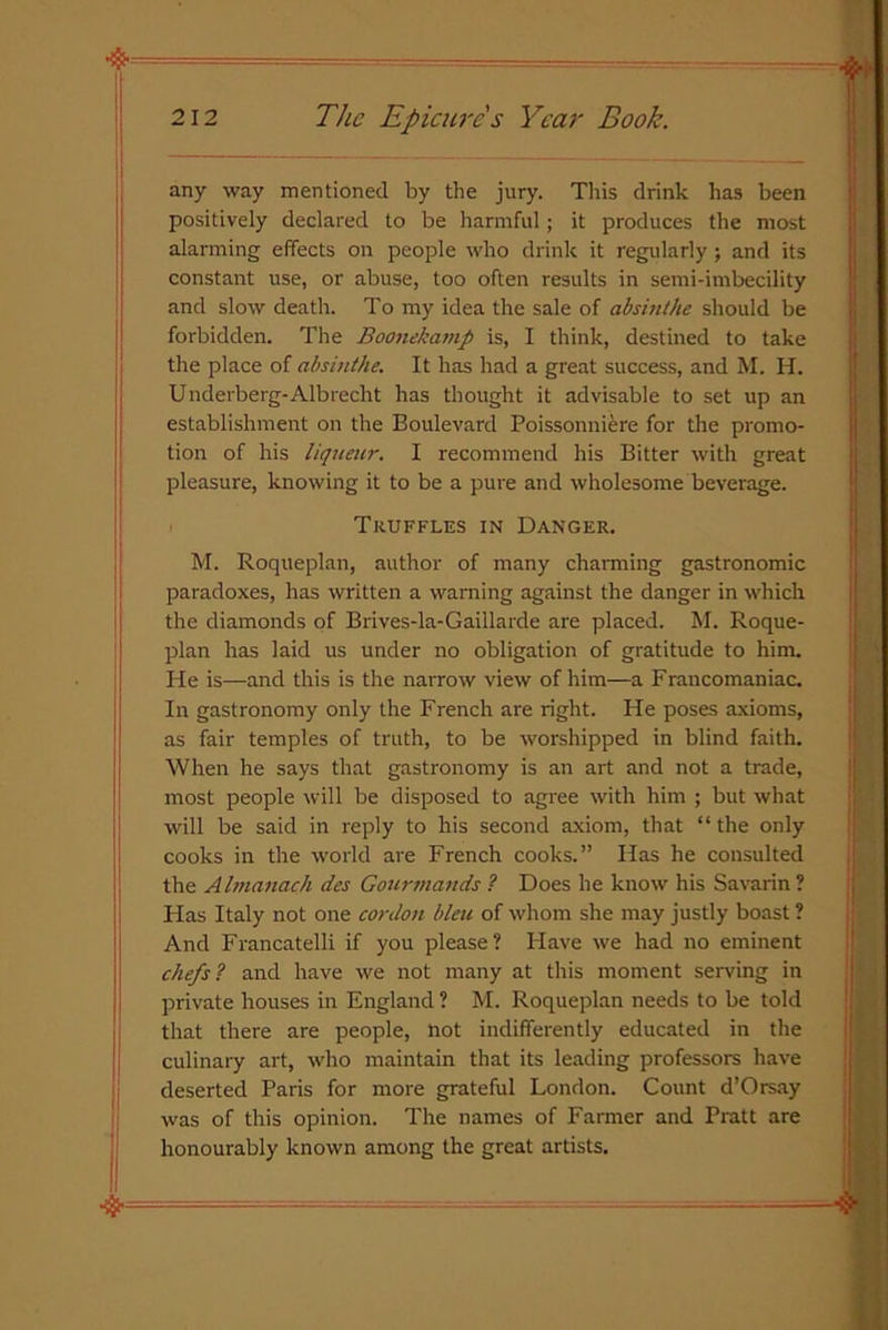 any way mentioned by the jury. This drink has been positively declared to be harmful; it produces the most alarming effects on people who drink it regularly ; and its constant use, or abuse, too often results in semi-imbecility and slow death. To my idea the sale of absinthe should be forbidden. The Boonekamp is, I think, destined to take the place of absinthe. It has had a great success, and M. H. Underberg-Albrecht has thought it advisable to set up an establishment on the Boulevard Poissonniere for the promo- tion of his liqueur. I recommend his Bitter with great pleasure, knowing it to be a pure and wholesome beverage. Truffles in Danger. M. Roqueplan, author of many charming gastronomic paradoxes, has written a warning against the danger in which the diamonds of Brives-la-Gaillarde are placed. M. Roque- plan has laid us under no obligation of gratitude to him. He is—and this is the narrow view of him—a Francomaniac. In gastronomy only the French are right. He poses axioms, as fair temples of truth, to be worshipped in blind faith. When he says that gastronomy is an art and not a trade, most people will be disposed to agree with him ; but what will be said in reply to his second axiom, that “the only cooks in the world are French cooks.” Has he consulted the Almanach des Gourmands ? Does he know his Savarin? Has Italy not one cordon bleu of whom she may justly boast ? And Francatelli if you please? Have we had no eminent chefs ? and have we not many at this moment serving in private houses in England ? M. Roqueplan needs to be told that there are people, not indifferently educated in the culinary art, who maintain that its leading professors have deserted Paris for more grateful London. Count d’Orsay was of this opinion. The names of Farmer and Pratt are honourably known among the great artists.