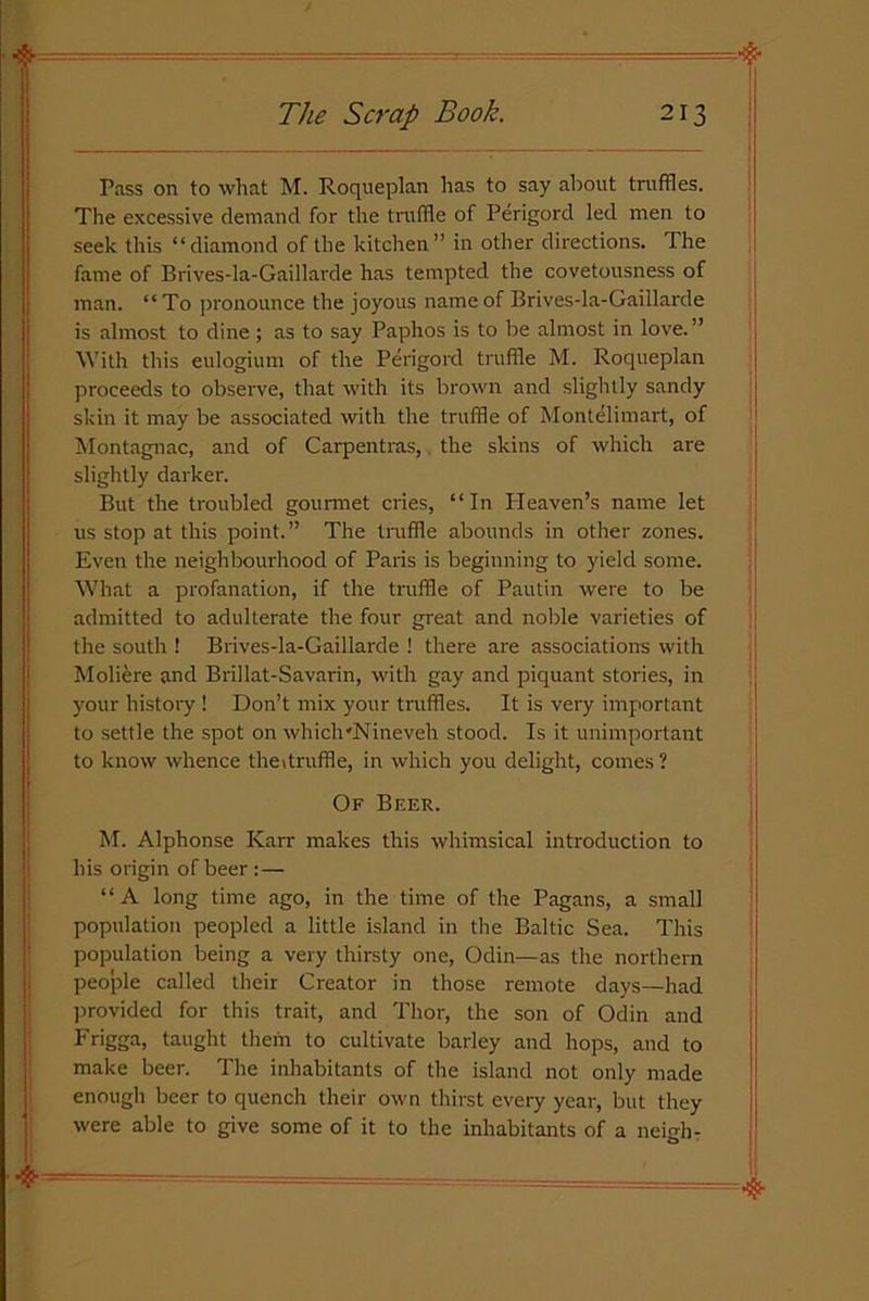 Pass on to what M. Roqueplan has to say about truffles. The excessive demand for the truffle of Perigord led men to seek this “diamond of the kitchen” in other directions. The fame of Brives-la-Gaillarde has tempted the covetousness of man. “ To pronounce the joyous name of Brives-la-Gaillarde is almost to dine; as to say Paphos is to be almost in love.” With this eulogium of the Perigord truffle M. Roqueplan proceeds to observe, that with its brown and slightly sandy skin it may be associated with the truffle of Montelimart, of Montagnac, and of Carpentras, the skins of which are slightly darker. But the troubled gourmet cries, “In Pleaven’s name let us stop at this point.” The truffle abounds in other zones. Even the neighbourhood of Paris is beginning to yield some. What a profanation, if the truffle of Pautin were to be admitted to adulterate the four great and noble varieties of the south ! Brives-la-Gaillarde ! there are associations with Moliere and Brillat-Savarin, with gay and piquant stories, in your history ! Don’t mix your truffles. It is very important to settle the spot on which'Nineveh stood. Is it unimportant to know whence the* truffle, in which you delight, comes ? Of Beer. M. Alphonse Karr makes this whimsical introduction to his origin of beer :— “A long time ago, in the time of the Pagans, a small population peopled a little island in the Baltic Sea. This population being a very thirsty one, Odin—as the northern people called their Creator in those remote days—had provided for this trait, and Thor, the son of Odin and Frigga, taught them to cultivate barley and hops, and to make beer. The inhabitants of the island not only made enough beer to quench their own thirst every year, but they were able to give some of it to the inhabitants of a neieh-
