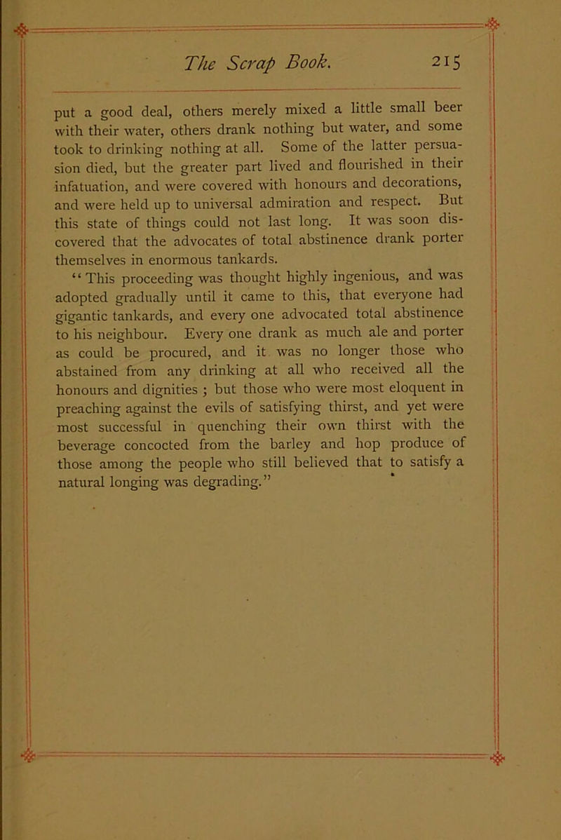 put a good deal, others merely mixed a little small beer with their water, others drank nothing but water, and some took to drinking nothing at all. Some of the latter persua- sion died, but the greater part lived and flourished in theii infatuation, and were covered with honours and decorations, and were held up to universal admiration and respect. But this state of things could not last long. It was soon dis- covered that the advocates of total abstinence drank porter themselves in enormous tankards. “This proceeding was thought highly ingenious, and was adopted gradually until it came to this, that everyone had gigantic tankards, and every one advocated total abstinence to his neighbour. Every one drank as much ale and porter as could be procured, and it was no longer those who abstained from any drinking at all who received all the honours and dignities ; but those who were most eloquent in preaching against the evils of satisfying thirst, and yet were most successful in quenching their own thirst with the beverage concocted from the barley and hop produce of those among the people who still believed that to satisfy a natural longing was degrading.”