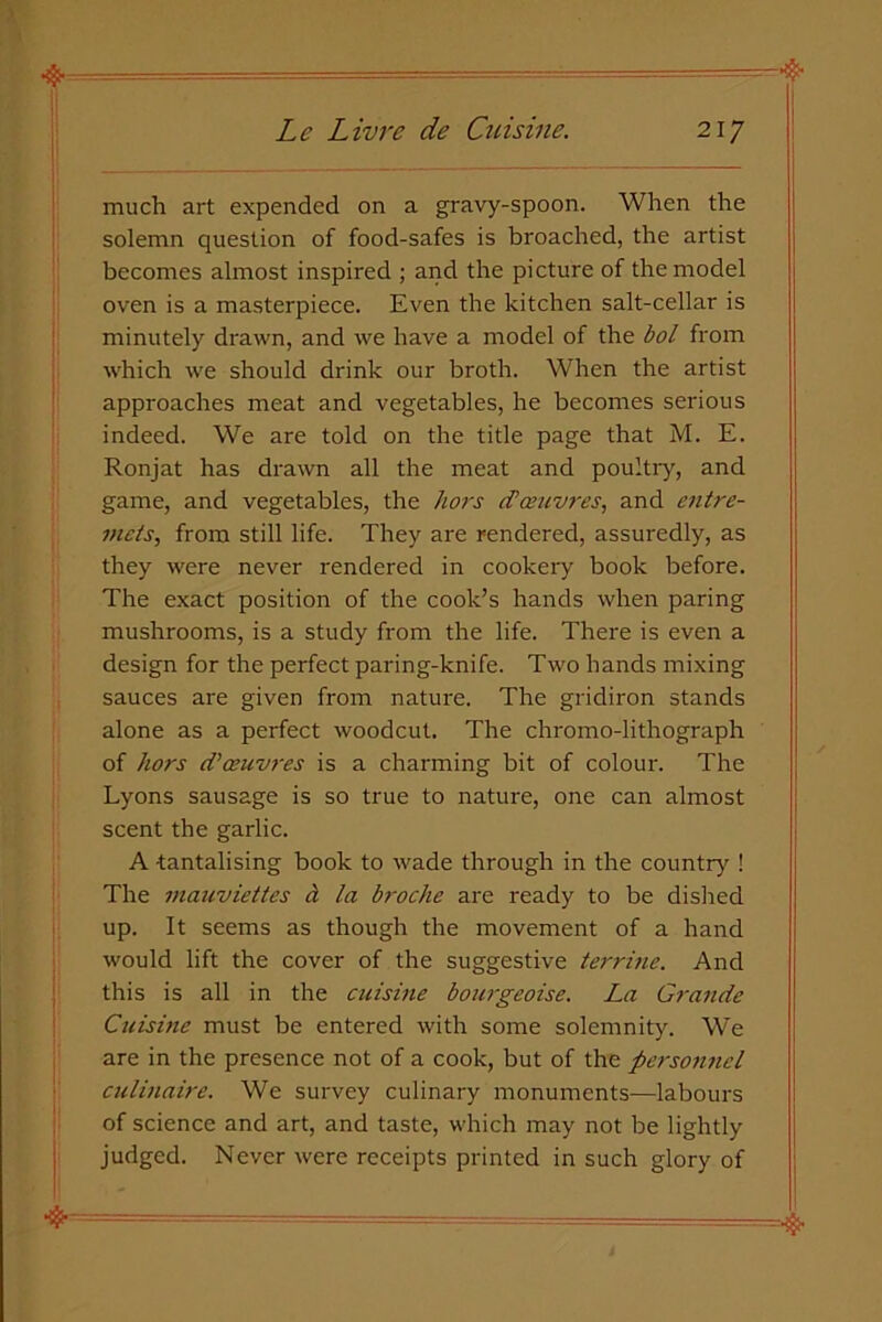much art expended on a gravy-spoon. When the solemn question of food-safes is broached, the artist becomes almost inspired ; and the picture of the model oven is a masterpiece. Even the kitchen salt-cellar is minutely drawn, and we have a model of the bol from which we should drink our broth. When the artist approaches meat and vegetables, he becomes serious indeed. We are told on the title page that M. E. Ronjat has drawn all the meat and poultry, and game, and vegetables, the hors d’amvres, and entre- mets, from still life. They are rendered, assuredly, as they were never rendered in cookery book before. The exact position of the cook’s hands when paring mushrooms, is a study from the life. There is even a design for the perfect paring-knife. Two hands mixing sauces are given from nature. The gridiron stands alone as a perfect woodcut. The chromo-lithograph of hors d)oeuvres is a charming bit of colour. The Lyons sausage is so true to nature, one can almost scent the garlic. A tantalising book to wade through in the country ! The mauviettes a la broche are ready to be dished up. It seems as though the movement of a hand would lift the cover of the suggestive terrine. And this is all in the cuisine bow-geoise. La Grande Cuisine must be entered with some solemnity. We are in the presence not of a cook, but of the personnel culinaire. We survey culinary monuments-—labours of science and art, and taste, which may not be lightly judged. Never were receipts printed in such glory of