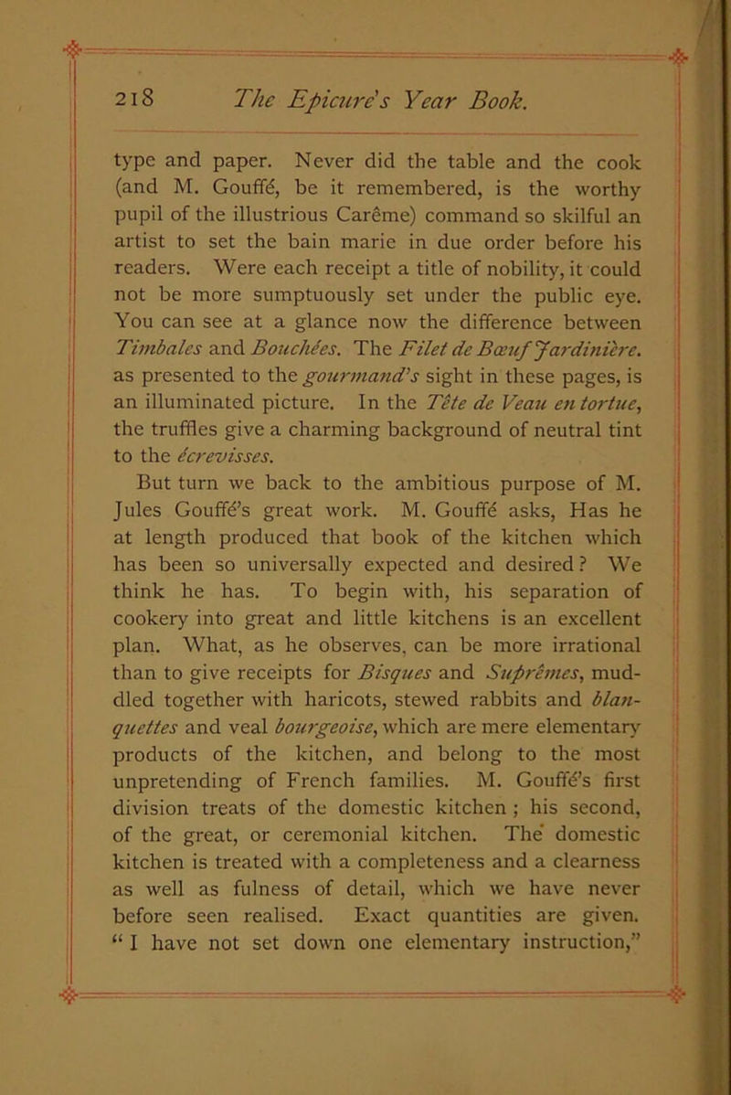 type and paper. Never did the table and the cook (and M. Gouffd, be it remembered, is the worthy pupil of the illustrious Careme) command so skilful an artist to set the bain marie in due order before his readers. Were each receipt a title of nobility, it could not be more sumptuously set under the public eye. You can see at a glance now the difference between Timbales and Bouchces. The Filet de Bceuf Jardiniere. as presented to the gourmand’s sight in these pages, is an illuminated picture. In the Tete de Veau entortue, the truffles give a charming background of neutral tint to the ccrevisses. But turn we back to the ambitious purpose of M. Jules Gouffb’s great work. M. Gouffe asks, Has he at length produced that book of the kitchen which has been so universally expected and desired? We think he has. To begin with, his separation of cookery into great and little kitchens is an excellent plan. What, as he observes, can be more irrational than to give receipts for Bisques and Supremes, mud- dled together with haricots, stewed rabbits and blan- quettes and veal bourgeoise, which are mere elementary products of the kitchen, and belong to the most unpretending of French families. M. Gouflb’s first division treats of the domestic kitchen; his second, of the great, or ceremonial kitchen. The' domestic kitchen is treated with a completeness and a clearness as well as fulness of detail, which we have never before seen realised. Exact quantities are given. “ I have not set down one elementary instruction,”