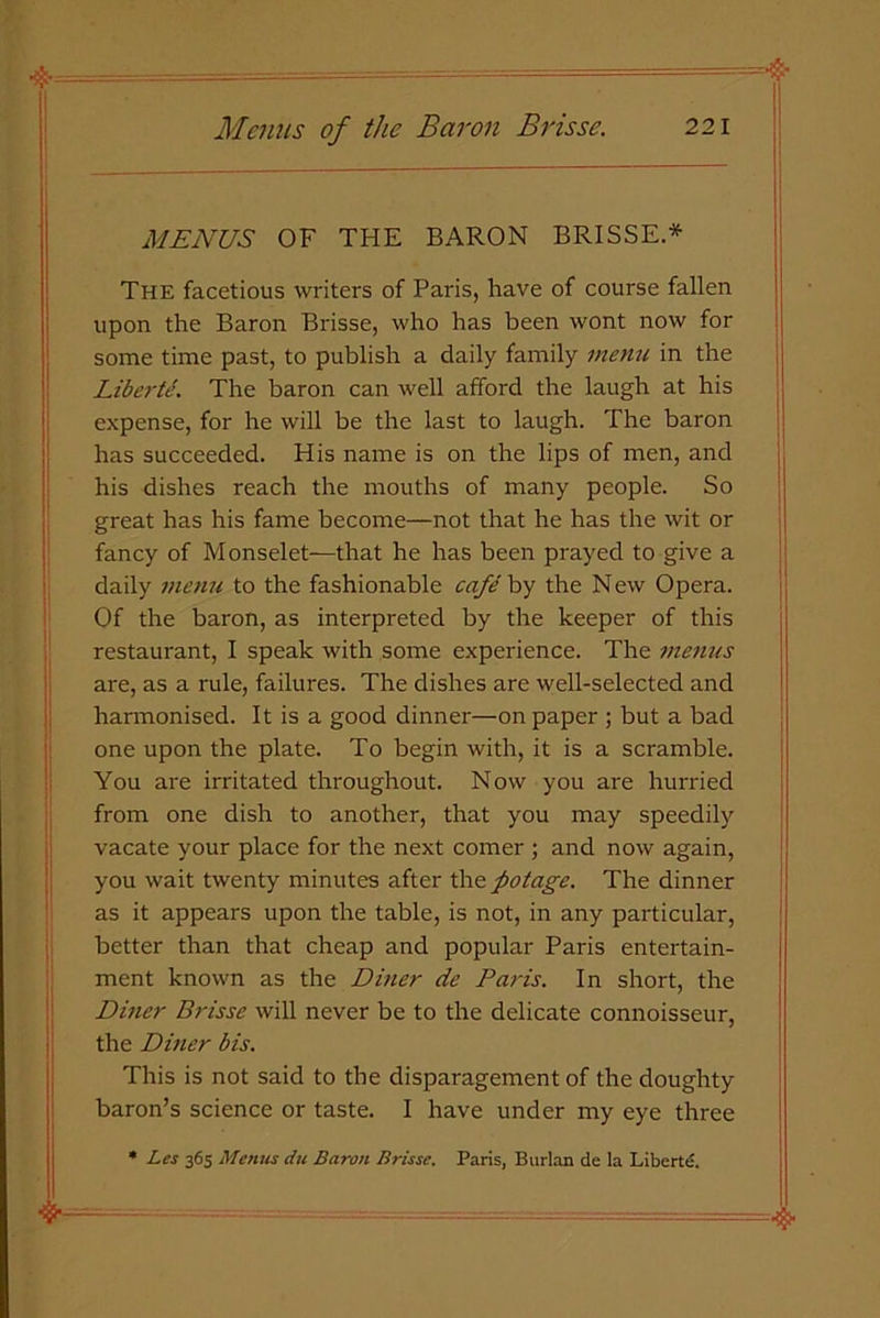 MENUS OF THE BARON BRISSE* The facetious writers of Paris, have of course fallen upon the Baron Brisse, who has been wont now for some time past, to publish a daily family menu in the Liberte. The baron can well afford the laugh at his expense, for he will be the last to laugh. The baron has succeeded. His name is on the lips of men, and his dishes reach the mouths of many people. So great has his fame become—not that he has the wit or fancy of Monselet—that he has been prayed to give a daily menu to the fashionable cafe by the New Opera. Of the baron, as interpreted by the keeper of this restaurant, I speak with some experience. The menus are, as a rule, failures. The dishes are well-selected and harmonised. It is a good dinner—on paper ; but a bad one upon the plate. To begin with, it is a scramble. You are irritated throughout. Now you are hurried from one dish to another, that you may speedily vacate your place for the next comer ; and now again, you wait twenty minutes after the fiotage. The dinner as it appears upon the table, is not, in any particular, better than that cheap and popular Paris entertain- ment known as the Diner de Paris. In short, the Diner Brisse will never be to the delicate connoisseur, the Diner bis. This is not said to the disparagement of the doughty baron’s science or taste. I have under my eye three * Les 365 Menus du Baron Brisse. Paris, Burlan de la Liberte. $•