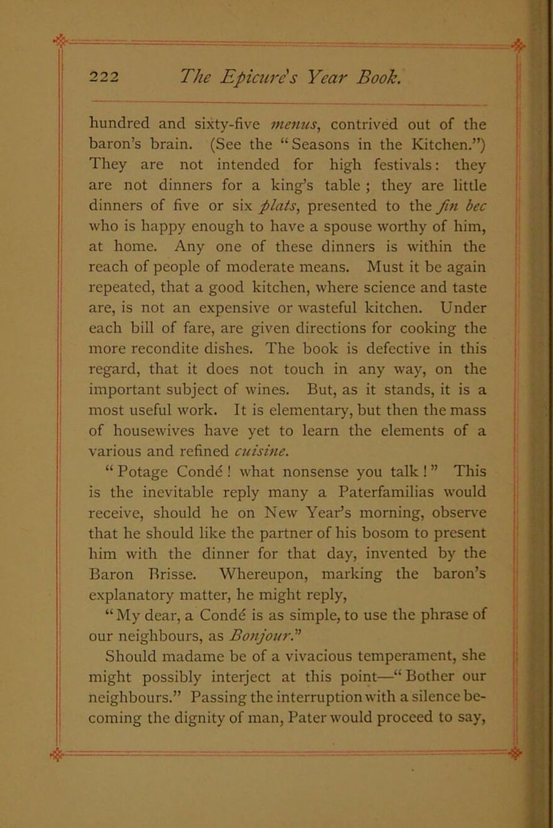 hundred and sixty-five menus, contrived out of the baron’s brain. (See the “ Seasons in the Kitchen.”) They are not intended for high festivals: they are not dinners for a king’s table ; they are little dinners of five or six plats, presented to the fin bee who is happy enough to have a spouse worthy of him, at home. Any one of these dinners is within the reach of people of moderate means. Must it be again repeated, that a good kitchen, where science and taste are, is not an expensive or wasteful kitchen. Under each bill of fare, are given directions for cooking the more recondite dishes. The book is defective in this regard, that it does not touch in any way, on the important subject of wines. But, as it stands, it is a most useful work. It is elementary, but then the mass of housewives have yet to learn the elements of a various and refined cuisine. “ Potage Condd ! what nonsense you talk ! ” This is the inevitable reply many a Paterfamilias would receive, should he on New Year’s morning, observe that he should like the partner of his bosom to present him with the dinner for that day, invented by the Baron Brisse. Whereupon, marking the baron’s explanatory matter, he might reply, “ My dear, a Condd is as simple, to use the phrase of our neighbours, as Bonjour.' Should madame be of a vivacious temperament, she might possibly interject at this point—“ Bother our neighbours.” Passing the interruption with a silence be- coming the dignity of man, Pater would proceed to say, 4 3. - - ——