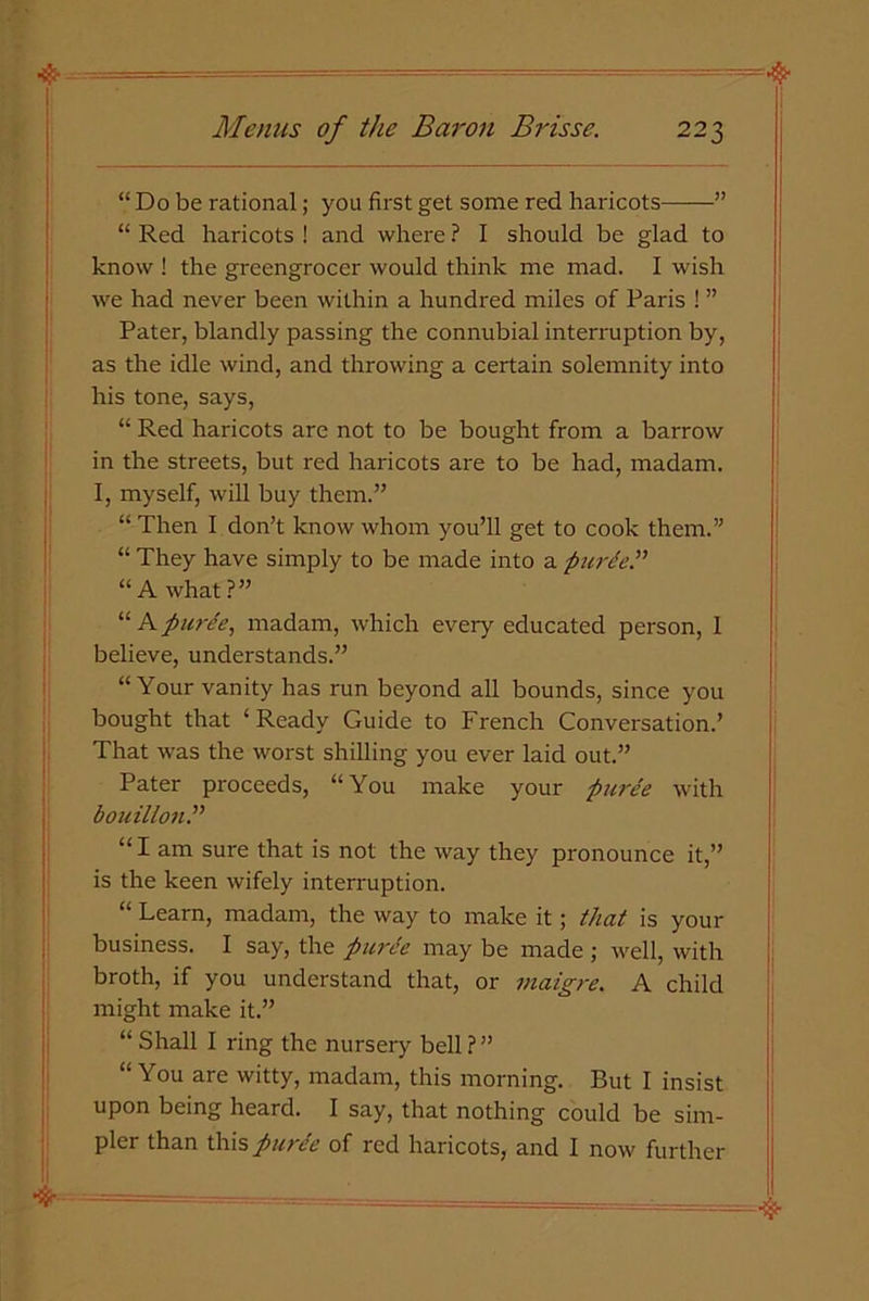 “ Do be rational; you first get some red haricots ” “ Red haricots ! and where ? I should be glad to know ! the greengrocer would think me mad. I wish we had never been within a hundred miles of Paris ! ” Pater, blandly passing the connubial interruption by, as the idle wind, and throwing a certain solemnity into his tone, says, “ Red haricots are not to be bought from a barrow in the streets, but red haricots are to be had, madam. I, myself, will buy them.” “ Then I don’t know whom you’ll get to cook them.” “ They have simply to be made into a purde.” “ A what ?” “ A puree, madam, which every educated person, I believe, understands.” “Your vanity has run beyond all bounds, since you bought that ‘Ready Guide to French Conversation.’ That was the worst shilling you ever laid out.” Pater proceeds, “You make your puree with bouillon.” “ I am sure that is not the way they pronounce it,” is the keen wifely interruption. “ Learn, madam, the way to make it; that is your business. I say, the puree may be made ; well, with broth, if you understand that, or maigre. A child might make it.” “ Shall I ring the nursery bell?” “You are witty, madam, this morning. But I insist upon being heard. I say, that nothing could be sim- pler than this puree of red haricots, and I now further