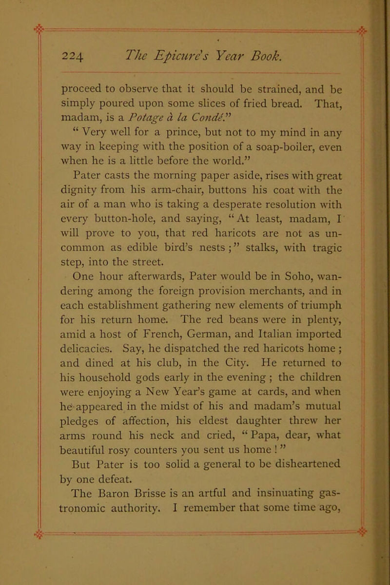 proceed to observe that it should be strained, and be simply poured upon some slices of fried bread. That, madam, is a Potage a la Condi.” “ Very well for a prince, but not to my mind in any way in keeping with the position of a soap-boiler, even when he is a little before the world.” Pater casts the morning paper aside, rises with great dignity from his arm-chair, buttons his coat with the air of a man who is taking a desperate resolution with every button-hole, and saying, “At least, madam, I will prove to you, that red haricots are not as un- common as edible bird’s nests; ” stalks, with tragic step, into the street. One hour afterwards, Pater would be in Soho, wan- dering among the foreign provision merchants, and in each establishment gathering new elements of triumph for his return home. The red beans were in plenty, amid a host of French, German, and Italian imported delicacies. Say, he dispatched the red haricots home ; and dined at his club, in the City. He returned to his household gods early in the evening ; the children were enjoying a New Year’s game at cards, and when he appeared in the midst of his and madam’s mutual pledges of affection, his eldest daughter threw her arms round his neck and cried, “ Papa, dear, what beautiful rosy counters you sent us home ! ” But Pater is too solid a general to be disheartened by one defeat. The Baron Brisse is an artful and insinuating gas- tronomic authority. I remember that some time ago, 4