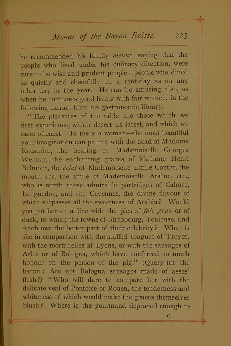 he recommended his family menus, saying that the people who lived under his culinary direction, were sure to be wise and prudent people—people who dined as quietly and cheerfully on a rent-day as on any other day in the year. He can be amusing also, as when he compares good living with fair women, in the following extract from his gastronomic library. “The pleasures of the table are those which we first experience, which desert us latest, and which we taste oftenest. Is there a woman—the most beautiful your imagination can paint; with the head of Madame Recamier, the bearing of Mademoiselle Georges Weimar, the enchanting graces of Madame Henri Belmont, the dclat of Mademoiselle Emile Contat, the mouth and the smile of Mademoiselle Arsine, etc., who is worth those admirable partridges of Cahore, Languedoc, and the Cevennes, the divine flavour of which surpasses all the sweetness of Arabia ? Would you put her on a line with the pies of foie gras or of duck, to which the towns of Strasbourg, Toulouse, and Auch owe the better part of their celebrity ? What is she in comparison with the stuffed tongues of Troyes, with the mortadelles of Lyons, or with the sausages of Arles or of Bologna, which have conferred so much honour on the person of the pig.” (Query for the baron : Are not Bologna sausages made of asses’ flesh?) “Who will dare to compare her with the delicate veal of Pontoise or Rouen, the tenderness and whiteness of which would make the graces themselves blush ? Where is the gourmand depraved enough to j Q  ■ ■' — =•$■