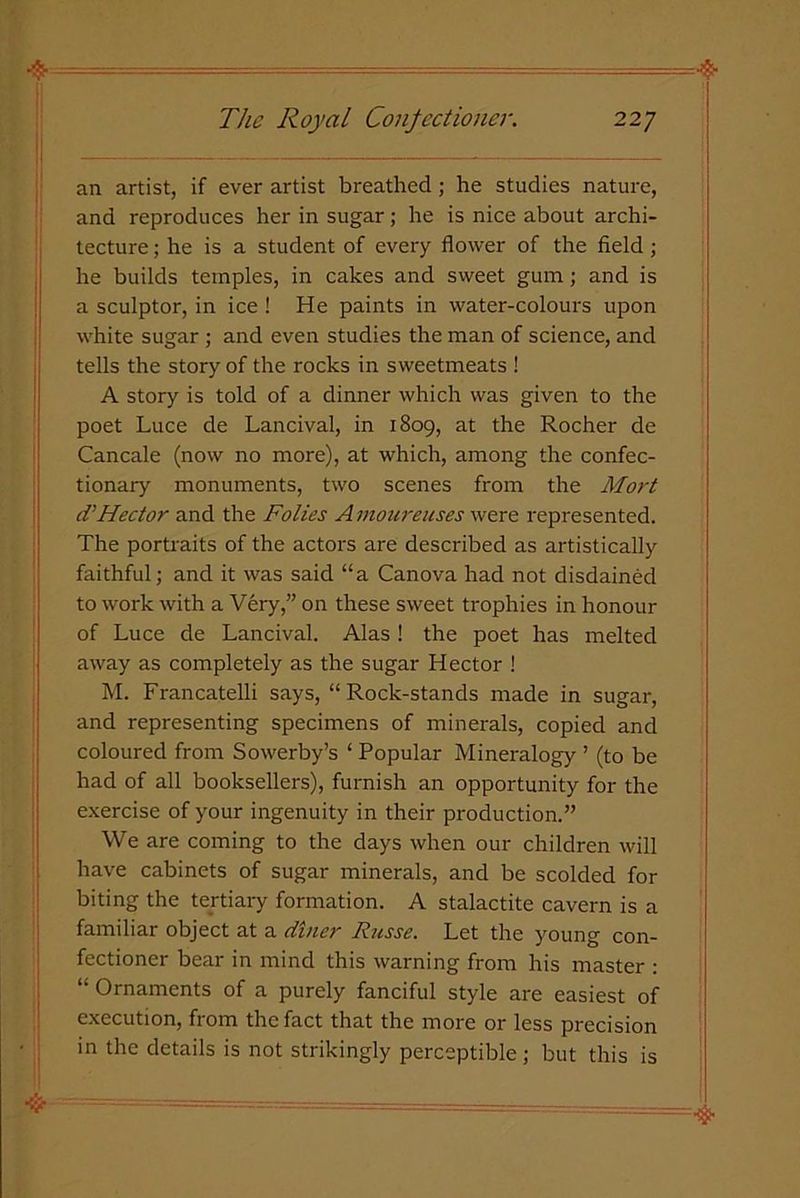 an artist, if ever artist breathed; he studies nature, and reproduces her in sugar; he is nice about archi- tecture ; he is a student of every flower of the field; he builds temples, in cakes and sweet gum; and is a sculptor, in ice ! He paints in water-colours upon white sugar ; and even studies the man of science, and tells the story of the rocks in sweetmeats ! A story is told of a dinner which was given to the poet Luce de Lancival, in 1809, at the Rocher de Cancale (now no more), at which, among the confec- tionary monuments, two scenes from the Mart d’Hector and the Folies Amoureuses were represented. The portraits of the actors are described as artistically faithful; and it was said “a Canova had not disdained to work with a Very,” on these sweet trophies in honour of Luce de Lancival. Alas ! the poet has melted away as completely as the sugar Hector ! M. Francatelli says, “Rock-stands made in sugar, and representing specimens of minerals, copied and coloured from Sowerby’s ‘ Popular Mineralogy ’ (to be had of all booksellers), furnish an opportunity for the exercise of your ingenuity in their production.” We are coming to the days when our children will have cabinets of sugar minerals, and be scolded for biting the tertiary formation. A stalactite cavern is a familiar object at a diner Russe. Let the young con- fectioner bear in mind this warning from his master : “ Ornaments of a purely fanciful style are easiest of execution, from the fact that the more or less precision in the details is not strikingly perceptible; but this is