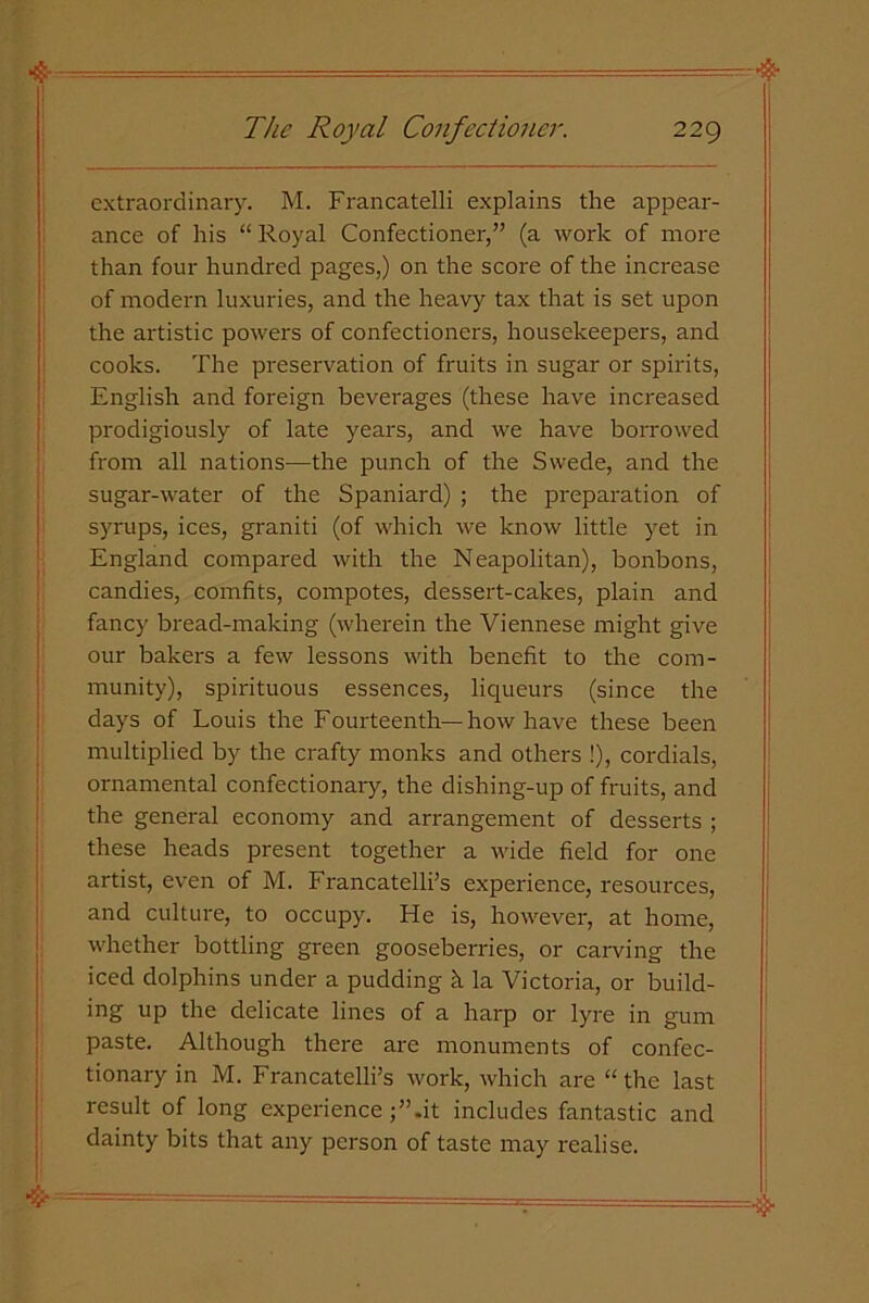 4- - • - -^^-^=======-: =rr-& The Royal Confectioner. 229 extraordinary. M. Francatelli explains the appear- ance of his “ Royal Confectioner,” (a work of more than four hundred pages,) on the score of the increase of modern luxuries, and the heavy tax that is set upon the artistic powers of confectioners, housekeepers, and cooks. The preservation of fruits in sugar or spirits, English and foreign beverages (these have increased prodigiously of late years, and we have borrowed from all nations—the punch of the Swede, and the sugar-water of the Spaniard) ; the preparation of syrups, ices, graniti (of which we know little yet in England compared with the Neapolitan), bonbons, candies, comfits, compotes, dessert-cakes, plain and fancy bread-making (wherein the Viennese might give our bakers a few lessons with benefit to the com- munity), spirituous essences, liqueurs (since the days of Louis the Fourteenth—how have these been multiplied by the crafty monks and others !), cordials, ornamental confectionary, the dishing-up of fruits, and the general economy and arrangement of desserts ; these heads present together a wide field for one artist, even of M. Francatelli’s experience, resources, and culture, to occupy. He is, however, at home, whether bottling green gooseberries, or carving the iced dolphins under a pudding h la Victoria, or build- ing up the delicate lines of a harp or lyre in gum paste. Although there are monuments of confec- tionary in M. Francatelli’s work, which are “tire last result of long experienceit includes fantastic and dainty bits that any person of taste may realise. & '. --