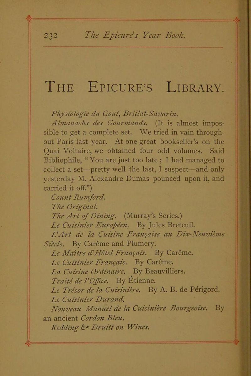 The Epicure’s Library. Pliysiologie du Gout, Brillat-Savarin. Almanacks des Gourmands. (It is almost impos- sible to get a complete set. We tried in vain through- out Paris last year. At one great bookseller’s on the Quai Voltaire, we obtained four odd volumes. Said Bibliophile, “You are just too late ; I had managed to collect a set—pretty well the last, I suspect—and only yesterday M. Alexandre Dumas pounced upon it, and carried it off.”) Count Rumford. The Original. The Art of Dining. (Murray’s Series.) Le Cuisinier Europden. By Jules Breteuil. Li Art de la Cuisine Franc aise au Dix-Neuvieme Siecle. By Careme and Plumery. Le Maitre d’Hotel Francois. By Careme. Le Cuisinier Franqais. By Careme. La Cuisine Ordinaire. By Beauvilliers. Traite de VOffice. By Etienne. Le Trdsor de la Cuisinilrc. By A. B. de Pdrigord. Le Cuisinier Durand. Nouveau Manuel de la Cuisinilrc Bourgeoise. By an ancient Cordon Bleu. Redding Druitt on Wines.