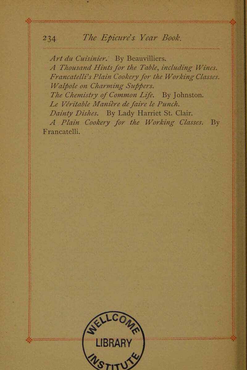 ❖ 234 The Epicure s Year Book. Art du Cuisinier. By Bcauvilliers. A Thousand Hints for the Table, including IVincs. Francatelli’s Plain Cookery for the Working Classes. Walpole on Charming Slippers. The Chemistry of Common Life. By Johnston. Le Veritable Maniere de faire le Punch. Dainty Dishes. By Lady Harriet St. Clair. A Plain Cookery for the Working Classes. Francatelli. By LIBRARY WiT\£