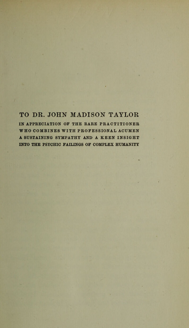 TO DR. JOHN MADISON TAYLOR IN APPRECIATION OF THE RARE PRACTITIONER WHO COMBINES WITH PROFESSIONAL ACUMEN A SUSTAINING SYMPATHY AND A KEEN INSIGHT INTO THE PSYCHIC FAILINGS OF COMPLEX HUMANITY