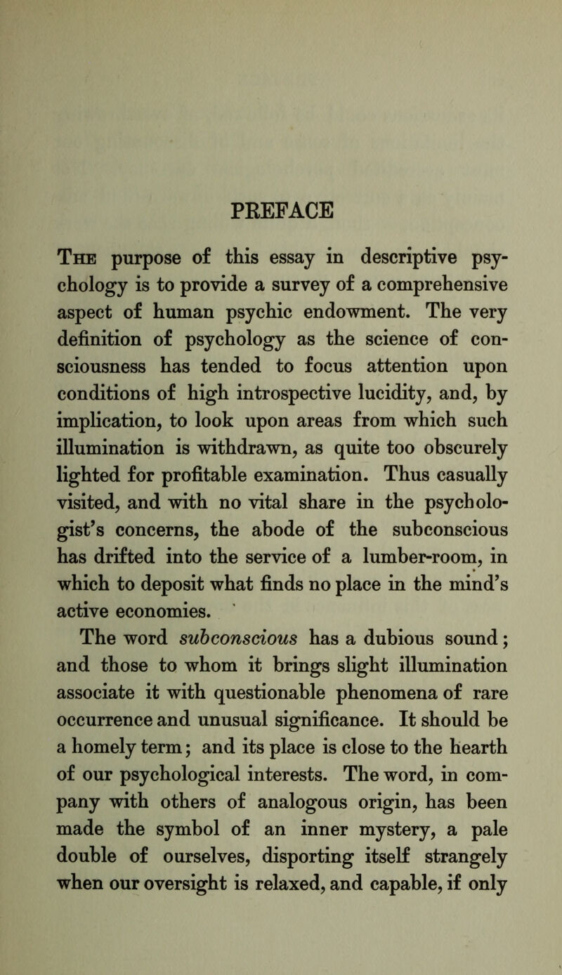 PREFACE The purpose of this essay in descriptive psy- chology is to provide a survey of a comprehensive aspect of human psychic endowment. The very definition of psychology as the science of con- sciousness has tended to focus attention upon conditions of high introspective lucidity, and, by implication, to look upon areas from which such illumination is withdrawn, as quite too obscurely lighted for profitable examination. Thus casually visited, and with no vital share in the psycholo- gist’s concerns, the abode of the subconscious has drifted into the service of a lumber-room, in which to deposit what finds no place in the mind’s active economies. The word subconscious has a dubious sound; and those to whom it brings slight illumination associate it with questionable phenomena of rare occurrence and unusual significance. It should be a homely term; and its place is close to the hearth of our psychological interests. The word, in com- pany with others of analogous origin, has been made the symbol of an inner mystery, a pale double of ourselves, disporting itself strangely when our oversight is relaxed, and capable, if only