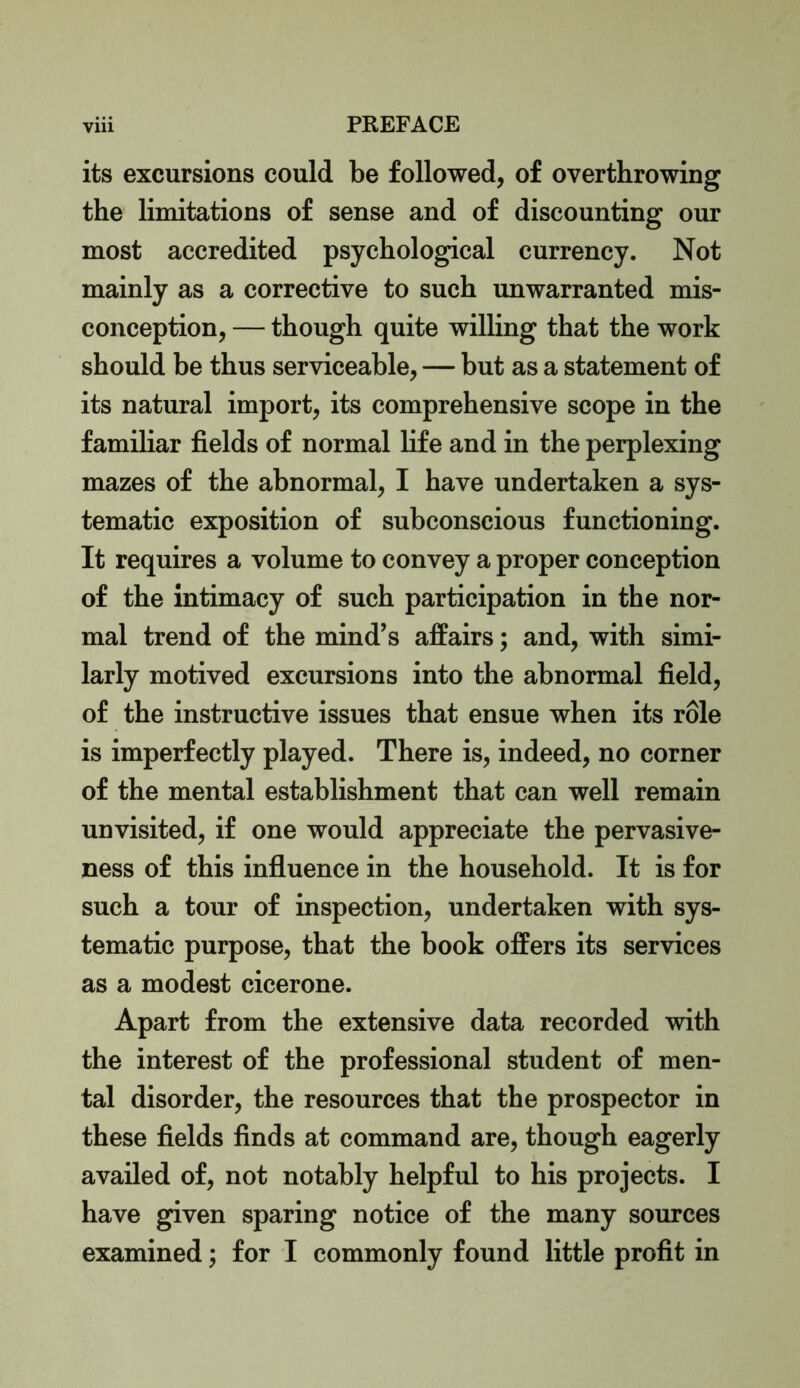 its excursions could be followed, of overthrowing the limitations of sense and of discounting our most accredited psychological currency. Not mainly as a corrective to such unwarranted mis- conception, — though quite willing that the work should be thus serviceable, — but as a statement of its natural import, its comprehensive scope in the familiar fields of normal fife and in the perplexing mazes of the abnormal, I have undertaken a sys- tematic exposition of subconscious functioning. It requires a volume to convey a proper conception of the intimacy of such participation in the nor- mal trend of the mind’s affairs; and, with simi- larly motived excursions into the abnormal field, of the instructive issues that ensue when its role is imperfectly played. There is, indeed, no corner of the mental establishment that can well remain unvisited, if one would appreciate the pervasive- ness of this influence in the household. It is for such a tour of inspection, undertaken with sys- tematic purpose, that the book offers its services as a modest cicerone. Apart from the extensive data recorded with the interest of the professional student of men- tal disorder, the resources that the prospector in these fields finds at command are, though eagerly availed of, not notably helpful to his projects. I have given sparing notice of the many sources examined; for I commonly found little profit in