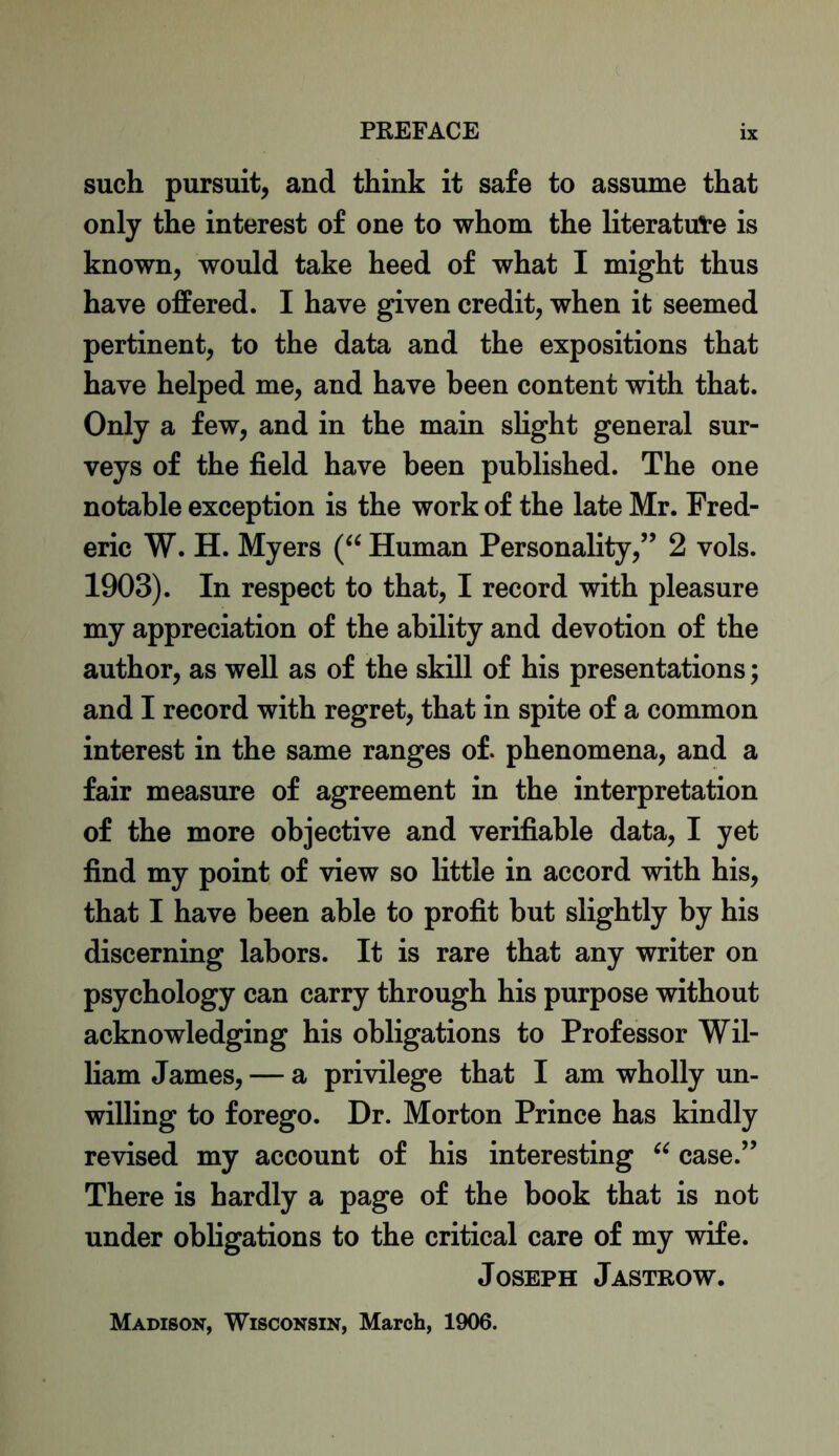 such pursuit, and think it safe to assume that only the interest of one to whom the literature is known, would take heed of what I might thus have offered. I have given credit, when it seemed pertinent, to the data and the expositions that have helped me, and have been content with that. Only a few, and in the main slight general sur- veys of the field have been published. The one notable exception is the work of the late Mr. Fred- eric W. H. Myers (“ Human Personality,” 2 vols. 1903). In respect to that, I record with pleasure my appreciation of the ability and devotion of the author, as well as of the skill of his presentations; and I record with regret, that in spite of a common interest in the same ranges of. phenomena, and a fair measure of agreement in the interpretation of the more objective and verifiable data, I yet find my point of view so little in accord with his, that I have been able to profit but slightly by his discerning labors. It is rare that any writer on psychology can carry through his purpose without acknowledging his obligations to Professor Wil- liam James, — a privilege that I am wholly un- willing to forego. Dr. Morton Prince has kindly revised my account of his interesting “ case.” There is hardly a page of the book that is not under obligations to the critical care of my wife. Joseph Jastrow. Madison, Wisconsin, March, 1906.