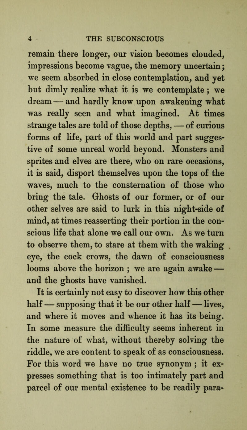 remain there longer, our vision becomes clouded, impressions become vague, the memory uncertain; we seem absorbed in close contemplation, and yet but dimly realize what it is we contemplate; we dream — and hardly know upon awakening what was really seen and what imagined. At times strange tales are told of those depths, — of curious forms of life, part of this world and part sugges- tive of some unreal world beyond. Monsters and sprites and elves are there, who on rare occasions, it is said, disport themselves upon the tops of the waves, much to the consternation of those who bring the tale. Ghosts of our former, or of our other selves are said to lurk in this night-side of mind, at times reasserting their portion in the con- scious life that alone we call our own. As we turn to observe them, to stare at them with the waking eye, the cock crows, the dawn of consciousness looms above the horizon ; we are again awake — and the ghosts have vanished. It is certainly not easy to discover how this other half — supposing that it be our other half — lives, and where it moves and whence it has its being. In some measure the difficulty seems inherent in the nature of what, without thereby solving the riddle, we are content to speak of as consciousness. For this word we have no true synonym ; it ex- presses something that is too intimately part and parcel of our mental existence to be readily para-