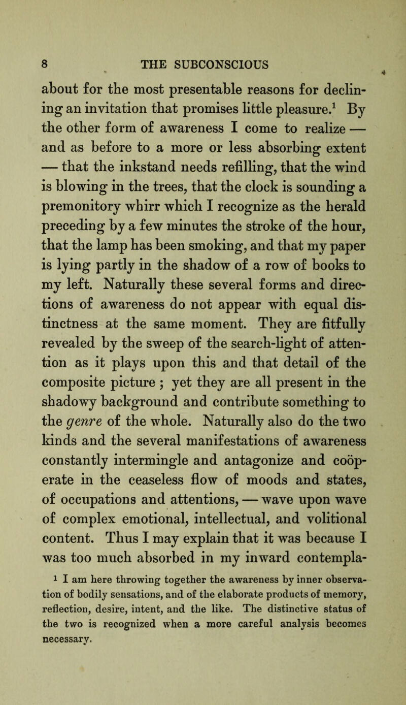 about for the most presentable reasons for declin- ing an invitation that promises little pleasure.1 By the other form of awareness I come to realize — and as before to a more or less absorbing extent — that the inkstand needs refilling, that the wind is blowing in the trees, that the clock is sounding a premonitory whirr which I recognize as the herald preceding by a few minutes the stroke of the hour, that the lamp has been smoking, and that my paper is lying partly in the shadow of a row of books to my left. Naturally these several forms and direc- tions of awareness do not appear with equal dis- tinctness at the same moment. They are fitfully revealed by the sweep of the search-light of atten- tion as it plays upon this and that detail of the composite picture ; yet they are all present in the shadowy background and contribute something to the genre of the whole. Naturally also do the two kinds and the several manifestations of awareness constantly intermingle and antagonize and coop- erate in the ceaseless flow of moods and states, of occupations and attentions, — wave upon wave of complex emotional, intellectual, and volitional content. Thus I may explain that it was because I was too much absorbed in my inward contempla- 1 I am here throwing together the awareness by inner observa- tion of bodily sensations, and of the elaborate products of memory, reflection, desire, intent, and the like. The distinctive status of the two is recognized when a more careful analysis becomes necessary.