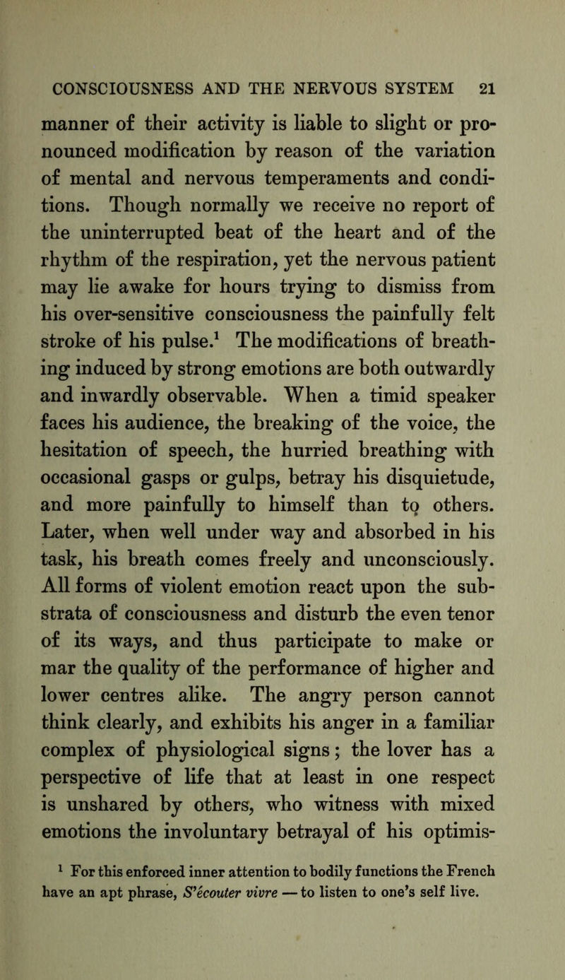 manner of their activity is liable to slight or pro- nounced modification by reason of the variation of mental and nervous temperaments and condi- tions. Though normally we receive no report of the uninterrupted beat of the heart and of the rhythm of the respiration, yet the nervous patient may lie awake for hours trying to dismiss from his over-sensitive consciousness the painfully felt stroke of his pulse.1 The modifications of breath- ing induced by strong emotions are both outwardly and inwardly observable. When a timid speaker faces his audience, the breaking of the voice, the hesitation of speech, the hurried breathing with occasional gasps or gulps, betray his disquietude, and more painfully to himself than tq others. Later, when well under way and absorbed in his task, his breath comes freely and unconsciously. All forms of violent emotion react upon the sub- strata of consciousness and disturb the even tenor of its ways, and thus participate to make or mar the quality of the performance of higher and lower centres alike. The angry person cannot think clearly, and exhibits his anger in a familiar complex of physiological signs; the lover has a perspective of life that at least in one respect is unshared by others, who witness with mixed emotions the involuntary betrayal of his optimis- 1 For this enforced inner attention to bodily functions the French have an apt phrase, S’ecouter vivre — to listen to one’s self live.