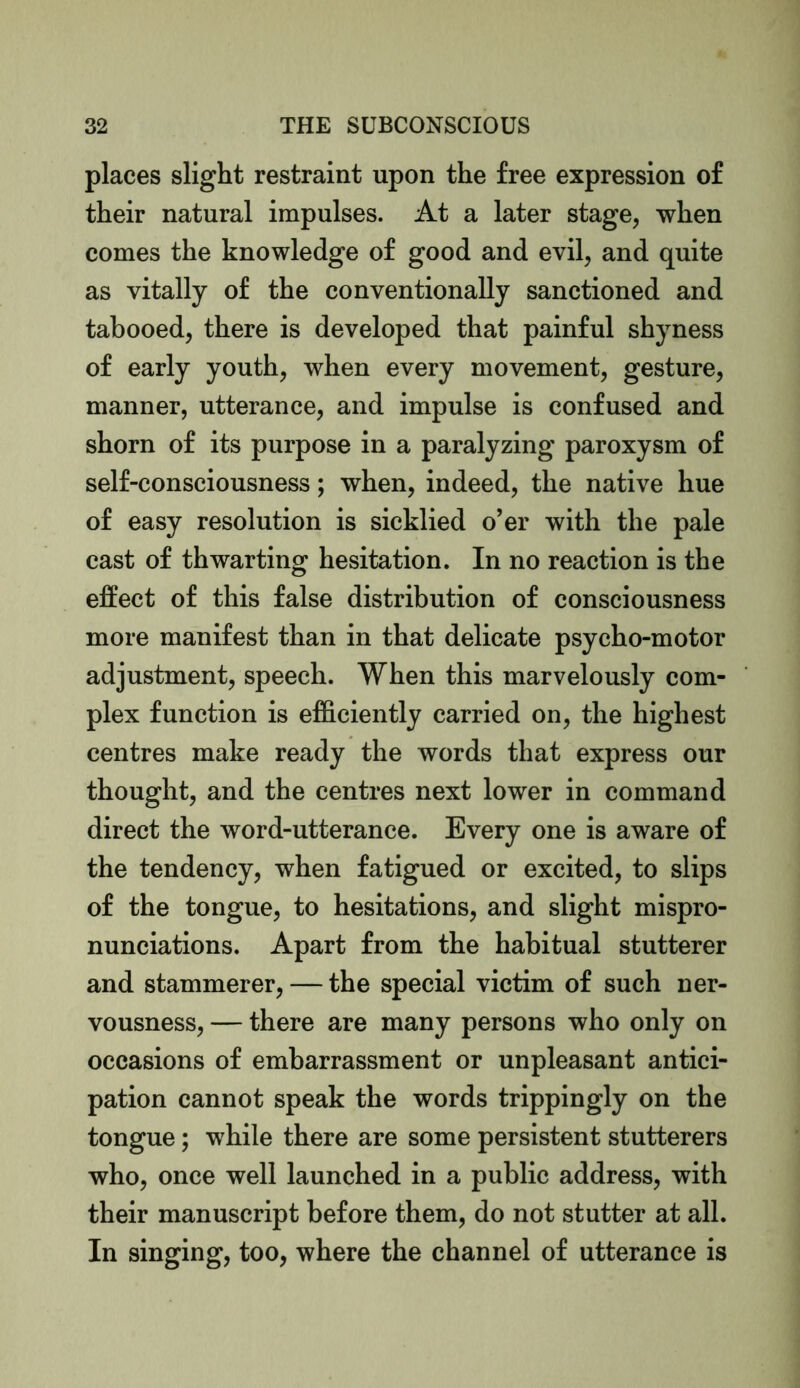 places slight restraint upon the free expression of their natural impulses. At a later stage, when comes the knowledge of good and evil, and quite as vitally of the conventionally sanctioned and tabooed, there is developed that painful shyness of early youth, when every movement, gesture, manner, utterance, and impulse is confused and shorn of its purpose in a paralyzing paroxysm of self-consciousness; when, indeed, the native hue of easy resolution is sickbed o’er with the pale cast of thwarting hesitation. In no reaction is the effect of this false distribution of consciousness more manifest than in that delicate psycho-motor adjustment, speech. When this marvelously com- plex function is efficiently carried on, the highest centres make ready the words that express our thought, and the centres next lower in command direct the word-utterance. Every one is aware of the tendency, when fatigued or excited, to slips of the tongue, to hesitations, and slight mispro- nunciations. Apart from the habitual stutterer and stammerer, — the special victim of such ner- vousness, — there are many persons who only on occasions of embarrassment or unpleasant antici- pation cannot speak the words trippingly on the tongue; while there are some persistent stutterers who, once well launched in a public address, with their manuscript before them, do not stutter at all. In singing, too, where the channel of utterance is