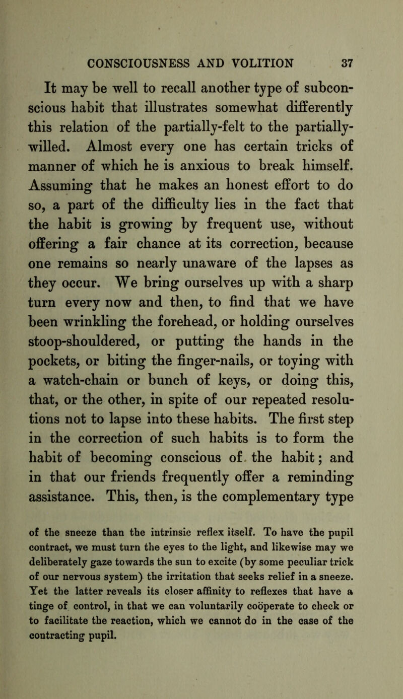 It may be well to recall another type of subcon- scious habit that illustrates somewhat differently this relation of the partially-felt to the partially- willed. Almost every one has certain tricks of manner of which he is anxious to break himself. Assuming that he makes an honest effort to do so, a part of the difficulty lies in the fact that the habit is growing by frequent use, without offering a fair chance at its correction, because one remains so nearly unaware of the lapses as they occur. We bring ourselves up with a sharp turn every now and then, to find that we have been wrinkling the forehead, or holding ourselves stoop-shouldered, or putting the hands in the pockets, or biting the finger-nails, or toying with a watch-chain or bunch of keys, or doing this, that, or the other, in spite of our repeated resolu- tions not to lapse into these habits. The first step in the correction of such habits is to form the habit of becoming conscious of the habit; and in that our friends frequently offer a reminding assistance. This, then, is the complementary type of the sneeze than the intrinsic reflex itself. To have the pupil contract, we must turn the eyes to the light, and likewise may we deliberately gaze towards the sun to excite (by some peculiar trick of our nervous system) the irritation that seeks relief in a sneeze. Yet the latter reveals its closer affinity to reflexes that have a tinge of control, in that we can voluntarily cooperate to check or to facilitate the reaction, which we cannot do in the case of the contracting pupil.