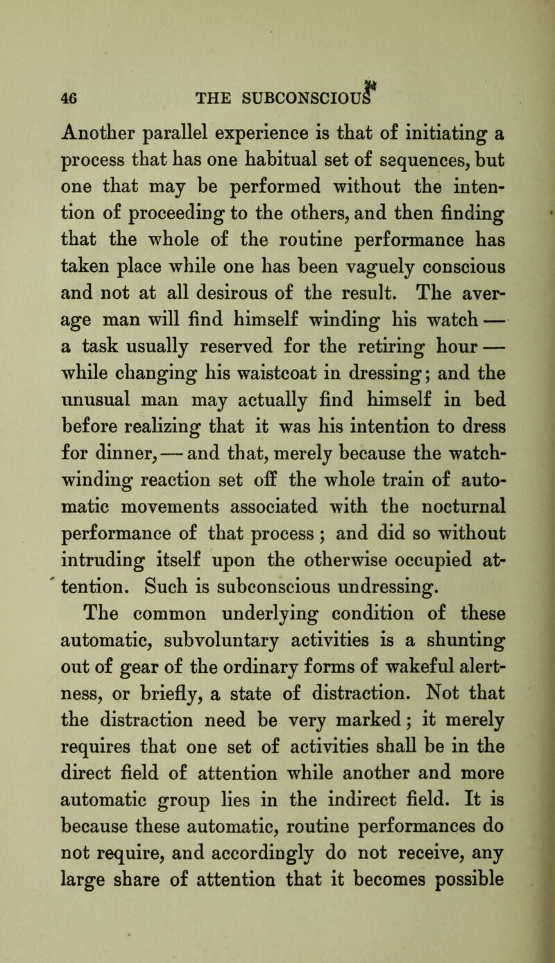 Another parallel experience is that of initiating a process that has one habitual set of sequences, but one that may be performed without the inten- tion of proceeding to the others, and then finding that the whole of the routine performance has taken place while one has been vaguely conscious and not at all desirous of the result. The aver- age man will find himself winding his watch — a task usually reserved for the retiring hour — while changing his waistcoat in dressing; and the unusual man may actually find himself in bed before realizing that it was his intention to dress for dinner, — and that, merely because the watch- winding reaction set off the whole train of auto- matic movements associated with the nocturnal performance of that process; and did so without intruding itself upon the otherwise occupied at- tention. Such is subconscious undressing. The common underlying condition of these automatic, subvoluntary activities is a shunting out of gear of the ordinary forms of wakeful alert- ness, or briefly, a state of distraction. Not that the distraction need be very marked; it merely requires that one set of activities shall be in the direct field of attention while another and more automatic group lies in the indirect field. It is because these automatic, routine performances do not require, and accordingly do not receive, any large share of attention that it becomes possible