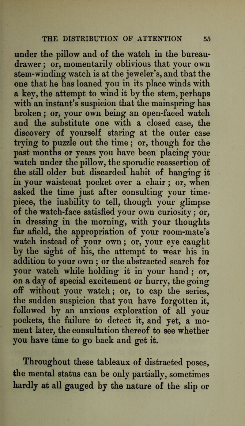 under the pillow and of the watch in the bureau- drawer ; or, momentarily oblivious that your own stem-winding watch is at the jeweler’s, and that the one that he has loaned you in its place winds with a key, the attempt to wind it by the stem, perhaps with an instant’s suspicion that the mainspring has broken; or, your own being an open-faced watch and the substitute one with a closed case, the discovery of yourself staring at the outer case trying to puzzle out the time; or, though for the past months or years you have been placing your watch under the pillow, the sporadic reassertion of the still older but discarded habit of hanging it in your waistcoat pocket over a chair; or, when asked the time just after consulting your time- piece, the inability to tell, though your glimpse of the watch-face satisfied your own curiosity; or, in dressing in the morning, with your thoughts far afield, the appropriation of your room-mate’s watch instead of your own; or, your eye caught by the sight of his, the attempt to wear his in addition to your own; or the abstracted search for your watch while holding it in your hand; or, on a day of special excitement or hurry, the going off without your watch; or, to cap the series, the sudden suspicion that you have forgotten it, followed by an anxious exploration of all your pockets, the failure to detect it, and yet, a mo- ment later, the consultation thereof to see whether you have time to go back and get it. Throughout these tableaux of distracted poses, the mental status can be only partially, sometimes hardly at all gauged by the nature of the slip or