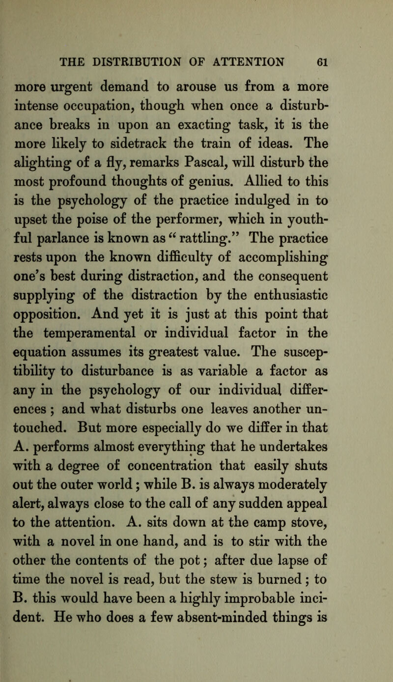 more urgent demand to arouse us from a more intense occupation, though when once a disturb- ance breaks in upon an exacting task, it is the more likely to sidetrack the train of ideas. The alighting of a fly, remarks Pascal, will disturb the most profound thoughts of genius. Allied to this is the psychology of the practice indulged in to upset the poise of the performer, which in youth- ful parlance is known as “ rattling.” The practice rests upon the known difficulty of accomplishing one’s best during distraction, and the consequent supplying of the distraction by the enthusiastic opposition. And yet it is just at this point that the temperamental or individual factor in the equation assumes its greatest value. The suscep- tibility to disturbance is as variable a factor as any in the psychology of our individual differ- ences ; and what disturbs one leaves another un- touched. But more especially do we differ in that A. performs almost everything that he undertakes with a degree of concentration that easily shuts out the outer world; while B. is always moderately alert, always close to the call of any sudden appeal to the attention. A. sits down at the camp stove, with a novel in one hand, and is to stir with the other the contents of the pot; after due lapse of time the novel is read, but the stew is burned; to B. this would have been a highly improbable inci- dent. He who does a few absent-minded things is