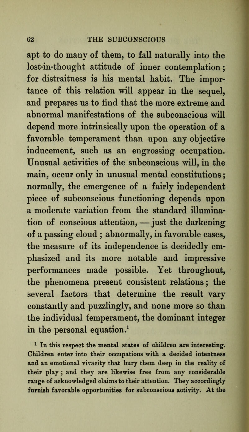 apt to do many of them, to fall naturally into the lost-in-thought attitude of inner contemplation; for distraitness is his mental habit. The impor- tance of this relation will appear in the sequel, and prepares us to find that the more extreme and abnormal manifestations of the subconscious will depend more intrinsically upon the operation of a favorable temperament than upon any objective inducement, such as an engrossing occupation. Unusual activities of the subconscious will, in the main, occur only in unusual mental constitutions; normally, the emergence of a fairly independent piece of subconscious functioning depends upon a moderate variation from the standard illumina- tion of conscious attention, — just the darkening of a passing cloud ; abnormally, in favorable cases, the measure of its independence is decidedly em- phasized and its more notable and impressive performances made possible. Yet throughout, the phenomena present consistent relations; the several factors that determine the result vary constantly and puzzlingly, and none more so than the individual temperament, the dominant integer in the personal equation.1 1 In this respect the mental states of children are interesting. Children enter into their occupations with a decided intentness and an emotional vivacity that bury them deep in the reality of their play ; and they are likewise free from any considerable range of acknowledged claims to their attention. They accordingly furnish favorable opportunities for subconscious activity. At the