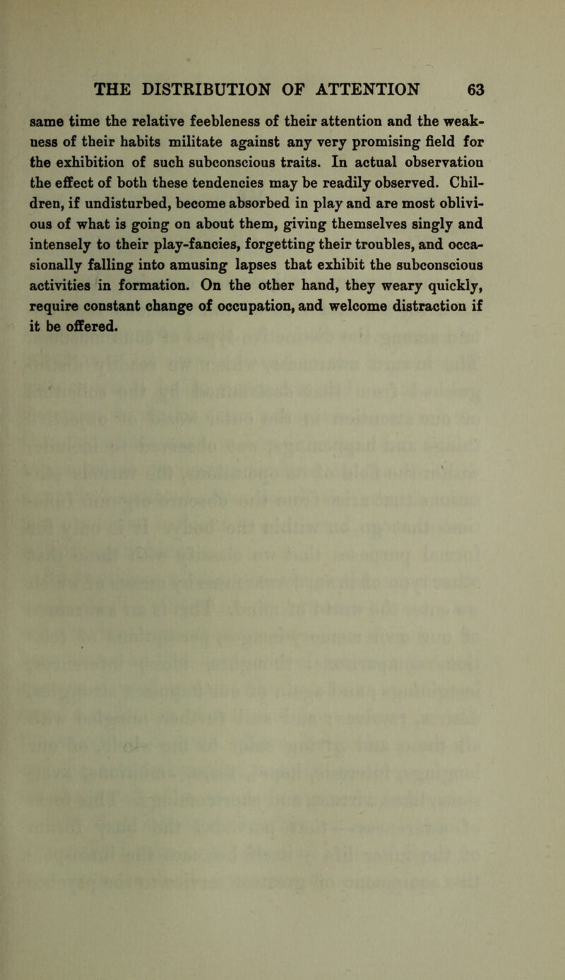 same time the relative feebleness of their attention and the weak- ness of their habits militate against any very promising field for the exhibition of such subconscious traits. In actual observation the effect of both these tendencies may be readily observed. Chil- dren, if undisturbed, become absorbed in play and are most oblivi- ous of what is going on about them, giving themselves singly and intensely to their play-fancies, forgetting their troubles, and occa- sionally falling into amusing lapses that exhibit the subconscious activities in formation. On the other hand, they weary quickly, require constant change of occupation, and welcome distraction if it be offered.